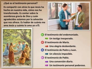 El testimonio del endemoniado.
Un testigo inesperado.
El testimonio de María.
Una alegría desbordante.
El testimonio de Pedro y Juan.
Un silencio imposible.
El testimonio de Pablo.
Una conversión diaria.
Un testimonio personal poderoso.
¿Qué es el testimonio personal?
Es compartir con otros lo que Jesús ha
hecho en nuestra vida, cómo nos ha
transformado. Es contar sobre la
asombrosa gracia de Dios y cuán
agradecidos estamos por la salvación
que nos ofrece. Es hablar de cuánto me
ama Jesús y cuánto lo amo yo a Él.
 
