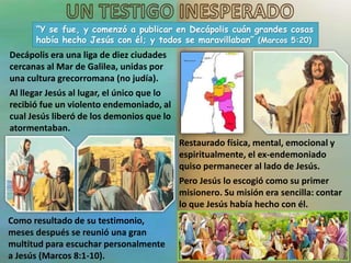 “Y se fue, y comenzó a publicar en Decápolis cuán grandes cosas
había hecho Jesús con él; y todos se maravillaban” (Marcos 5:20)
Decápolis era una liga de diez ciudades
cercanas al Mar de Galilea, unidas por
una cultura grecorromana (no judía).
Al llegar Jesús al lugar, el único que lo
recibió fue un violento endemoniado, al
cual Jesús liberó de los demonios que lo
atormentaban.
Restaurado física, mental, emocional y
espiritualmente, el ex-endemoniado
quiso permanecer al lado de Jesús.
Pero Jesús lo escogió como su primer
misionero. Su misión era sencilla: contar
lo que Jesús había hecho con él.
Como resultado de su testimonio,
meses después se reunió una gran
multitud para escuchar personalmente
a Jesús (Marcos 8:1-10).
 