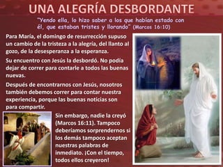 “Yendo ella, lo hizo saber a los que habían estado con
él, que estaban tristes y llorando” (Marcos 16:10)
Para María, el domingo de resurrección supuso
un cambio de la tristeza a la alegría, del llanto al
gozo, de la desesperanza a la esperanza.
Su encuentro con Jesús la desbordó. No podía
dejar de correr para contarle a todos las buenas
nuevas.
Después de encontrarnos con Jesús, nosotros
también debemos correr para contar nuestra
experiencia, porque las buenas noticias son
para compartir.
Sin embargo, nadie la creyó
(Marcos 16:11). Tampoco
deberíamos sorprendernos si
los demás tampoco aceptan
nuestras palabras de
inmediato. ¡Con el tiempo,
todos ellos creyeron!
 