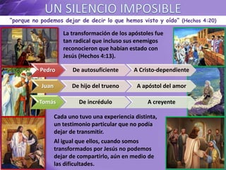 “porque no podemos dejar de decir lo que hemos visto y oído” (Hechos 4:20)
La transformación de los apóstoles fue
tan radical que incluso sus enemigos
reconocieron que habían estado con
Jesús (Hechos 4:13).
Pedro De autosuficiente A Cristo-dependiente
Juan De hijo del trueno A apóstol del amor
Tomás De incrédulo A creyente
Cada uno tuvo una experiencia distinta,
un testimonio particular que no podía
dejar de transmitir.
Al igual que ellos, cuando somos
transformados por Jesús no podemos
dejar de compartirlo, aún en medio de
las dificultades.
 