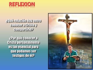¿Qué relación hay entre
conocer a Cristo y
compartirlo?
¿Por qué conocer a
Cristo personalmente
es tan esencial para
que podamos ser
testigos de él?
 