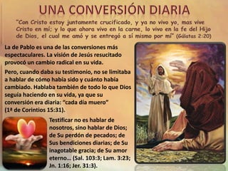 La de Pablo es una de las conversiones más
espectaculares. La visión de Jesús resucitado
provocó un cambio radical en su vida.
Pero, cuando daba su testimonio, no se limitaba
a hablar de cómo había sido y cuánto había
cambiado. Hablaba también de todo lo que Dios
seguía haciendo en su vida, ya que su
conversión era diaria: “cada día muero”
(1ª de Corintios 15:31).
Testificar no es hablar de
nosotros, sino hablar de Dios;
de Su perdón de pecados; de
Sus bendiciones diarias; de Su
inagotable gracia; de Su amor
eterno… (Sal. 103:3; Lam. 3:23;
Jn. 1:16; Jer. 31:3).
 