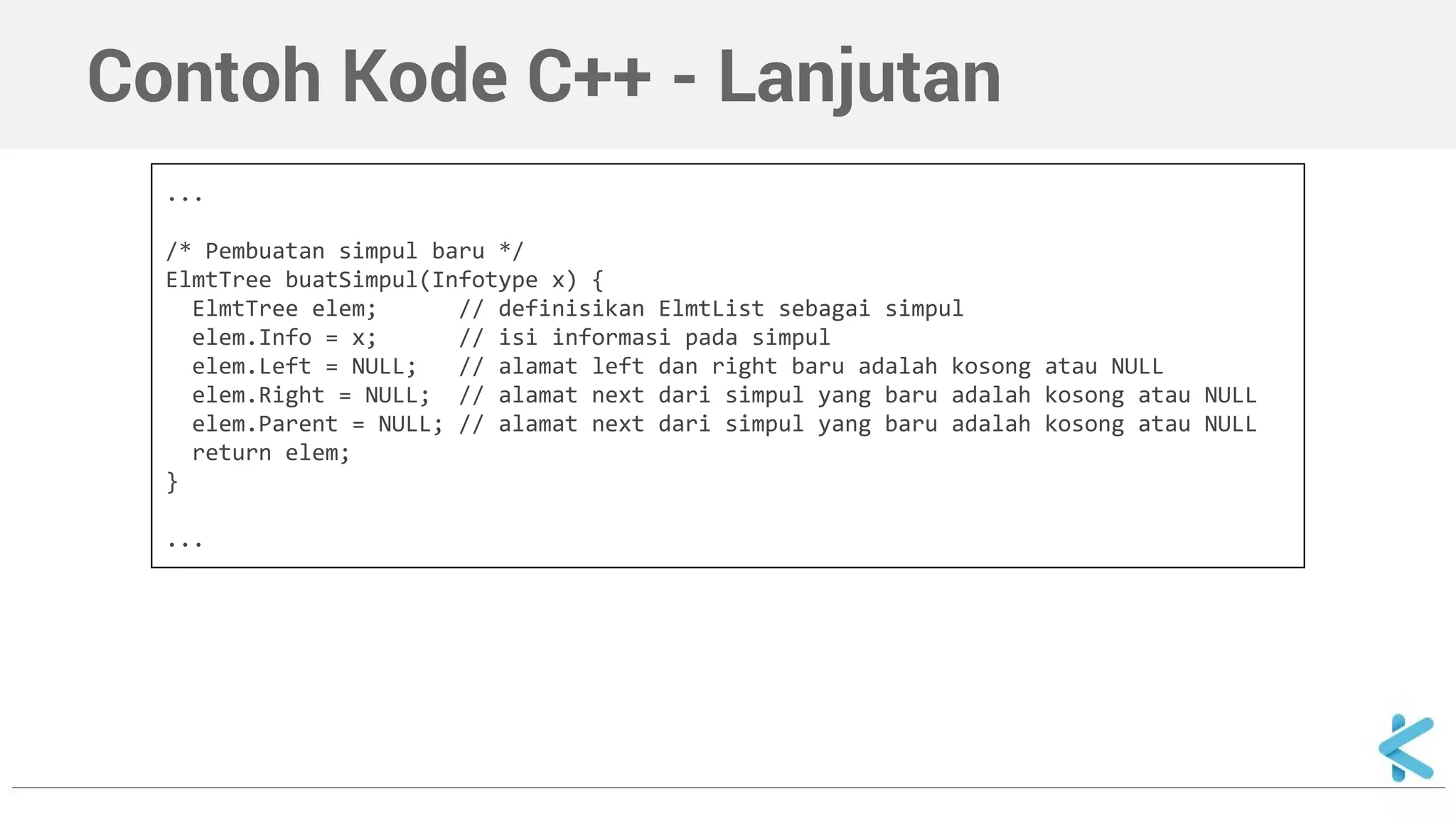 Contoh Kode C++ - Lanjutan 
... 
/* Pembuatan simpul baru */ 
ElmtTree buatSimpul(Infotype x) { 
ElmtTree elem; // definisikan ElmtList sebagai simpul 
elem.Info = x; // isi informasi pada simpul 
elem.Left = NULL; // alamat left dan right baru adalah kosong atau NULL 
elem.Right = NULL; // alamat next dari simpul yang baru adalah kosong atau NULL 
elem.Parent = NULL; // alamat next dari simpul yang baru adalah kosong atau NULL 
return elem; 
} 
... 
 