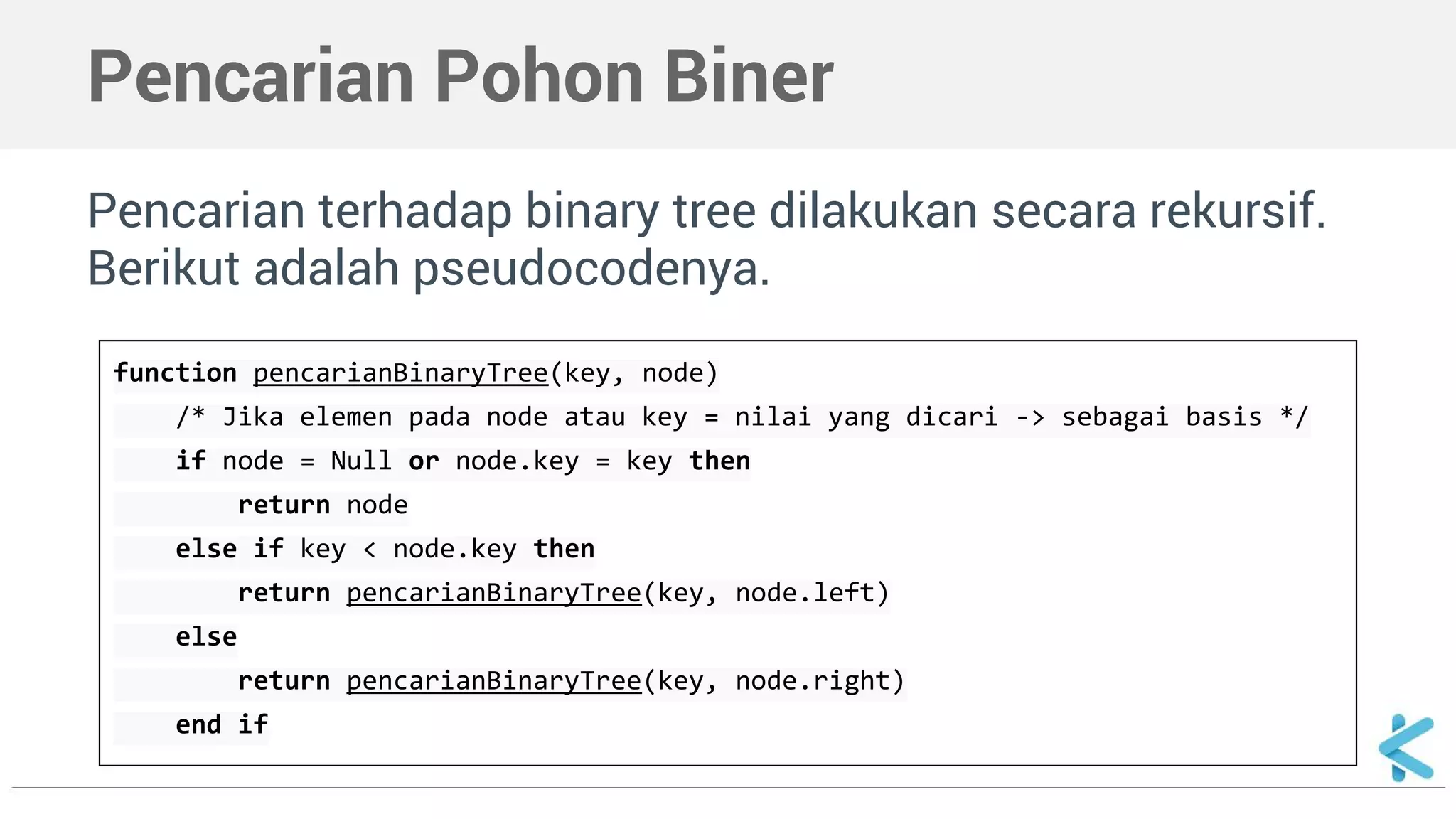 Pencarian Pohon Biner 
Pencarian terhadap binary tree dilakukan secara rekursif. 
Berikut adalah pseudocodenya. 
function pencarianBinaryTree(key, node) 
/* Jika elemen pada node atau key = nilai yang dicari -> sebagai basis */ 
if node = Null or node.key = key then 
return node 
else if key < node.key then 
return pencarianBinaryTree(key, node.left) 
else 
return pencarianBinaryTree(key, node.right) 
end if 
 