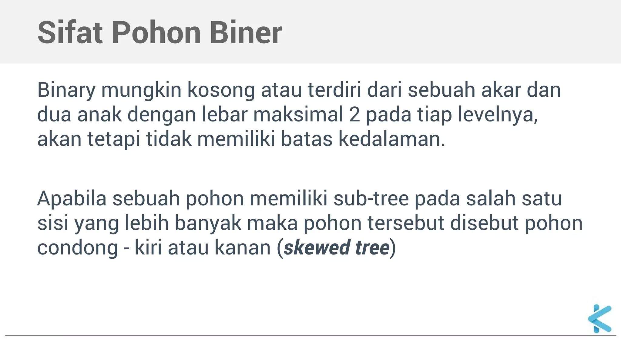 Sifat Pohon Biner 
Binary mungkin kosong atau terdiri dari sebuah akar dan 
dua anak dengan lebar maksimal 2 pada tiap levelnya, 
akan tetapi tidak memiliki batas kedalaman. 
Apabila sebuah pohon memiliki sub-tree pada salah satu 
sisi yang lebih banyak maka pohon tersebut disebut pohon 
condong - kiri atau kanan (skewed tree) 
 