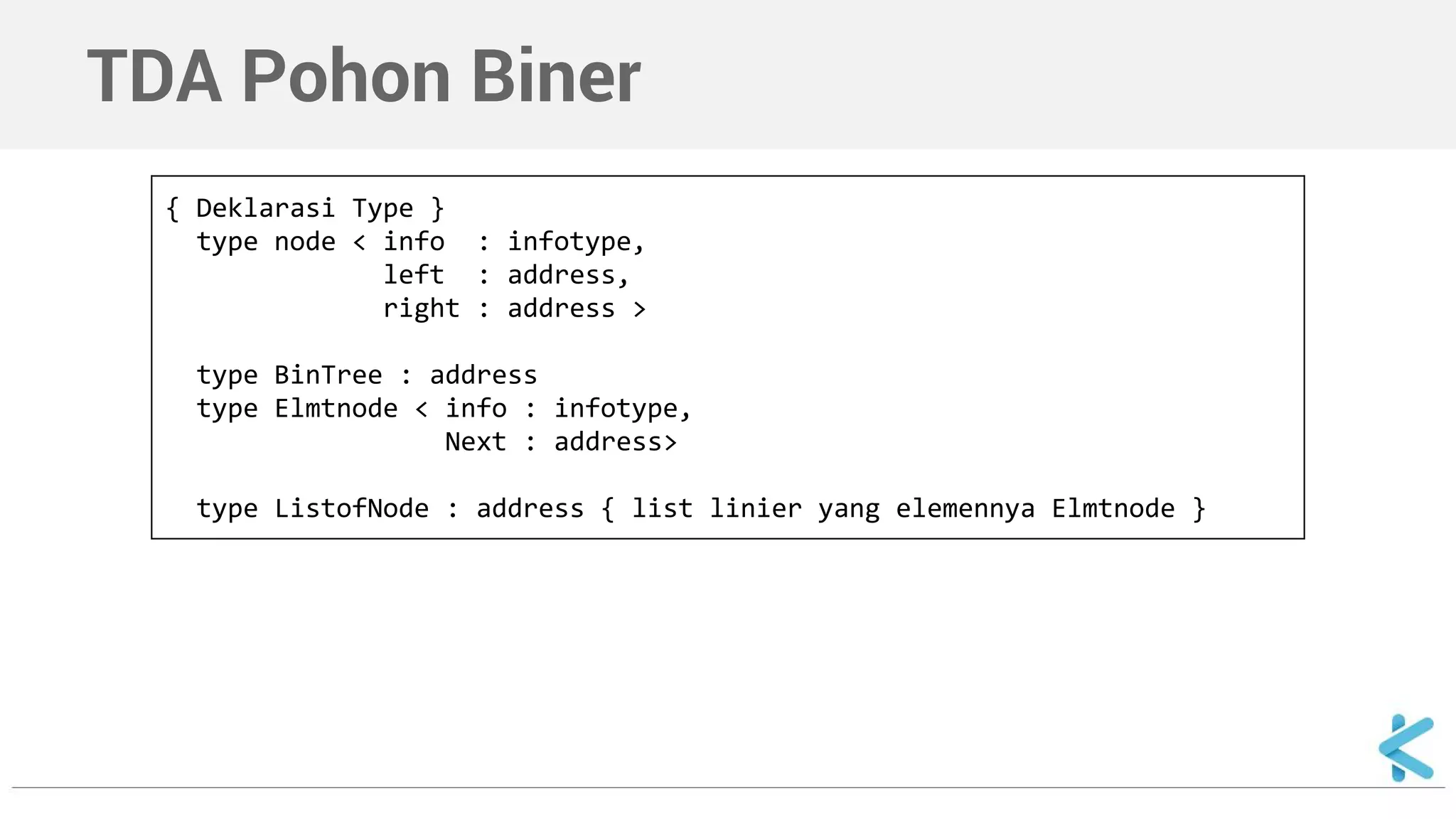 TDA Pohon Biner 
{ Deklarasi Type } 
type node < info : infotype, 
left : address, 
right : address > 
type BinTree : address 
type Elmtnode < info : infotype, 
Next : address> 
type ListofNode : address { list linier yang elemennya Elmtnode } 
 