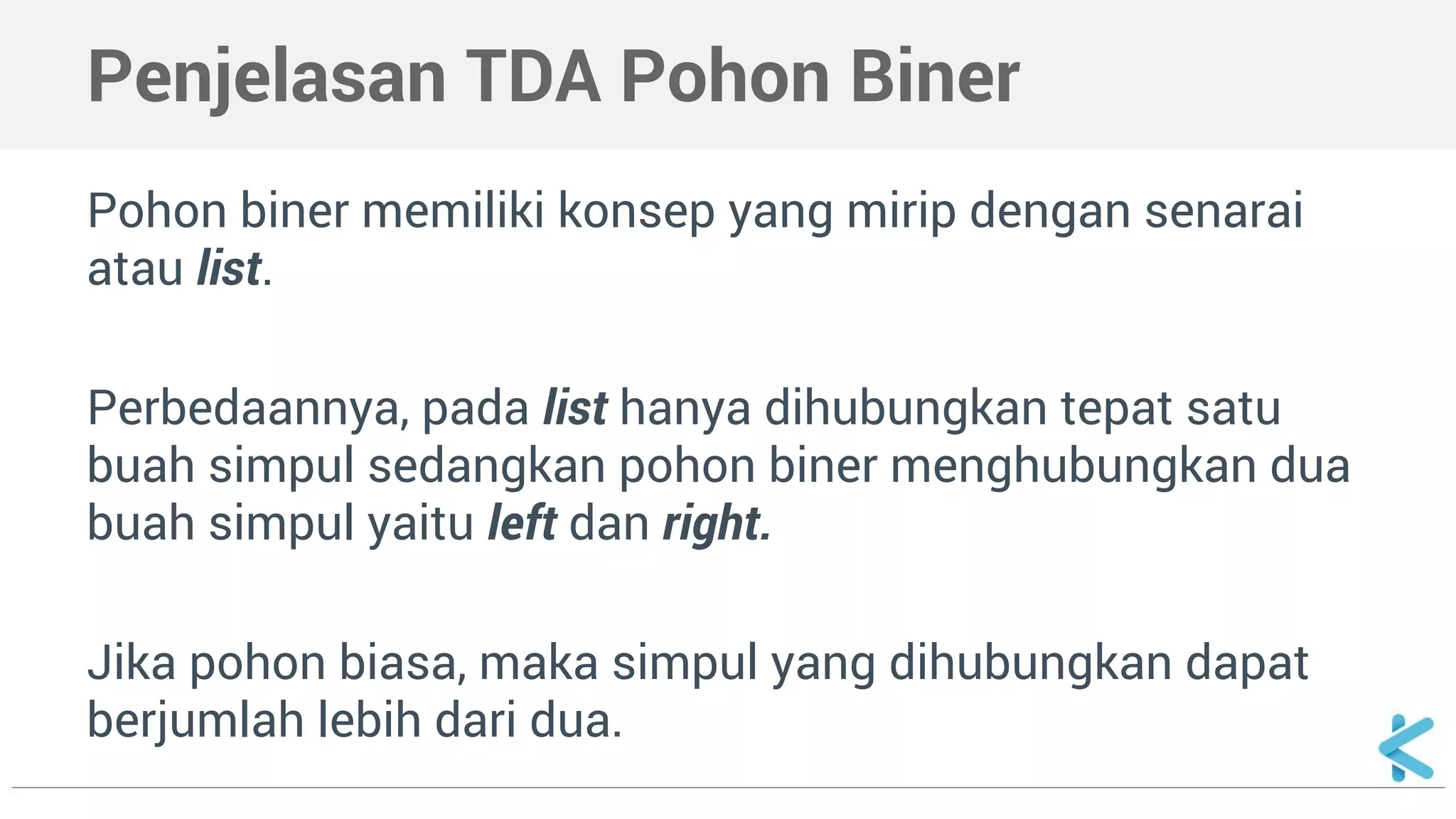 Penjelasan TDA Pohon Biner 
Pohon biner memiliki konsep yang mirip dengan senarai 
atau list. 
Perbedaannya, pada list hanya dihubungkan tepat satu 
buah simpul sedangkan pohon biner menghubungkan dua 
buah simpul yaitu left dan right. 
Jika pohon biasa, maka simpul yang dihubungkan dapat 
berjumlah lebih dari dua. 
 