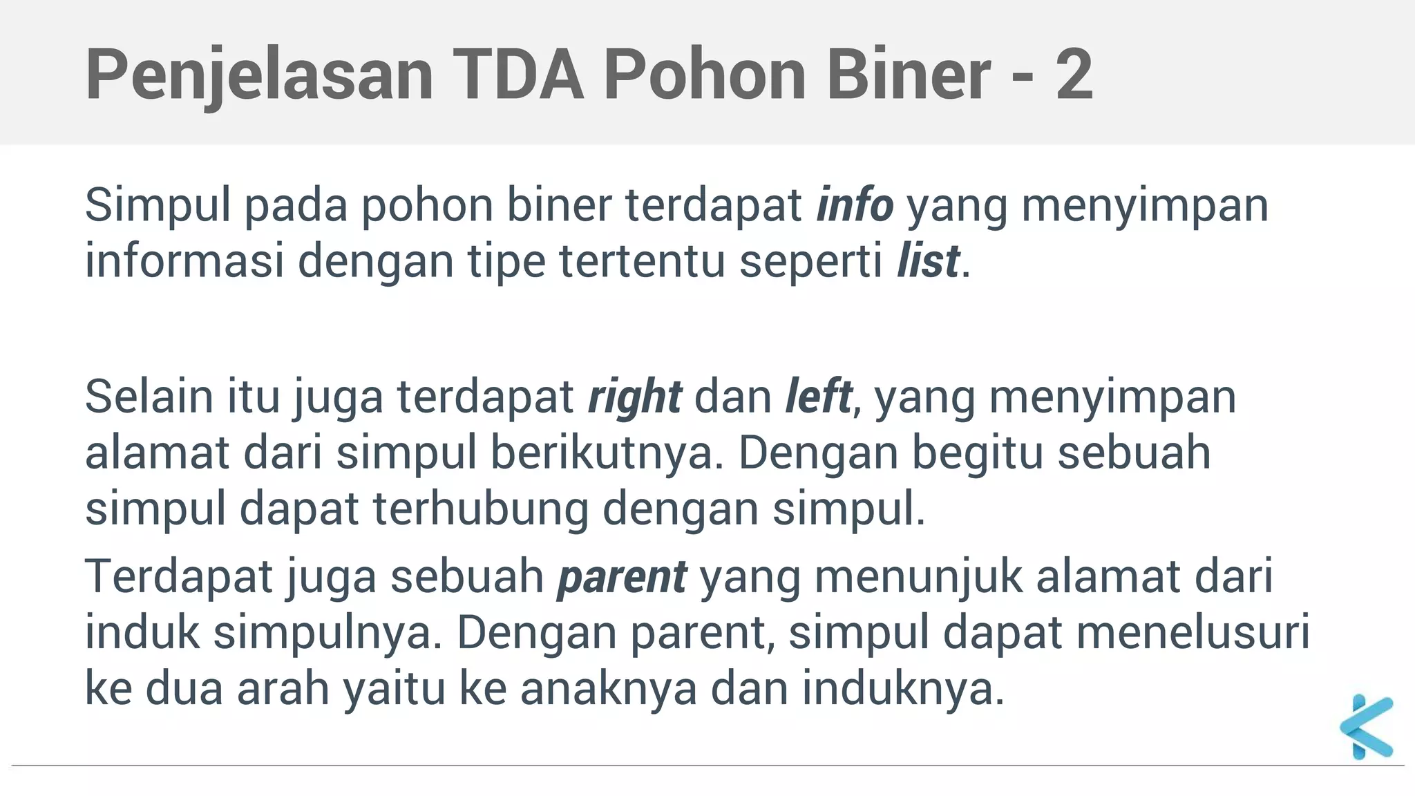 Penjelasan TDA Pohon Biner - 2 
Simpul pada pohon biner terdapat info yang menyimpan 
informasi dengan tipe tertentu seperti list. 
Selain itu juga terdapat right dan left, yang menyimpan 
alamat dari simpul berikutnya. Dengan begitu sebuah 
simpul dapat terhubung dengan simpul. 
Terdapat juga sebuah parent yang menunjuk alamat dari 
induk simpulnya. Dengan parent, simpul dapat menelusuri 
ke dua arah yaitu ke anaknya dan induknya. 
 