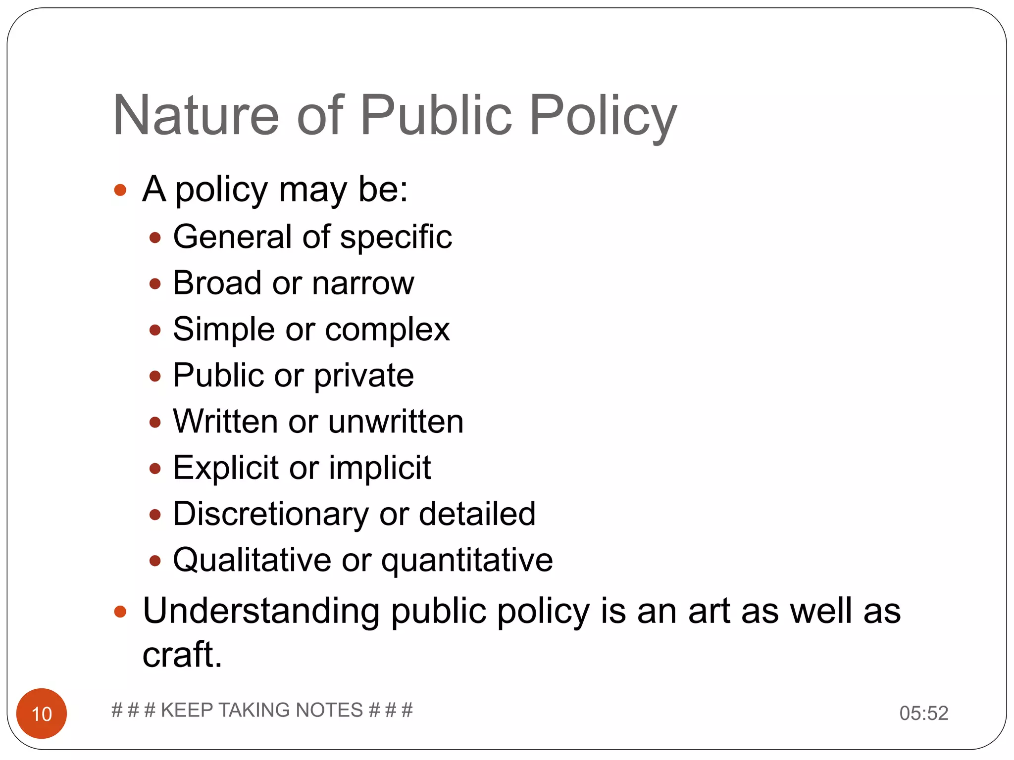 Nature of Public Policy 05:52# # # KEEP TAKING NOTES # # #10  A policy may be:  General of specific  Broad or narrow  Simple or complex  Public or private  Written or unwritten  Explicit or implicit  Discretionary or detailed  Qualitative or quantitative  Understanding public policy is an art as well as craft. 