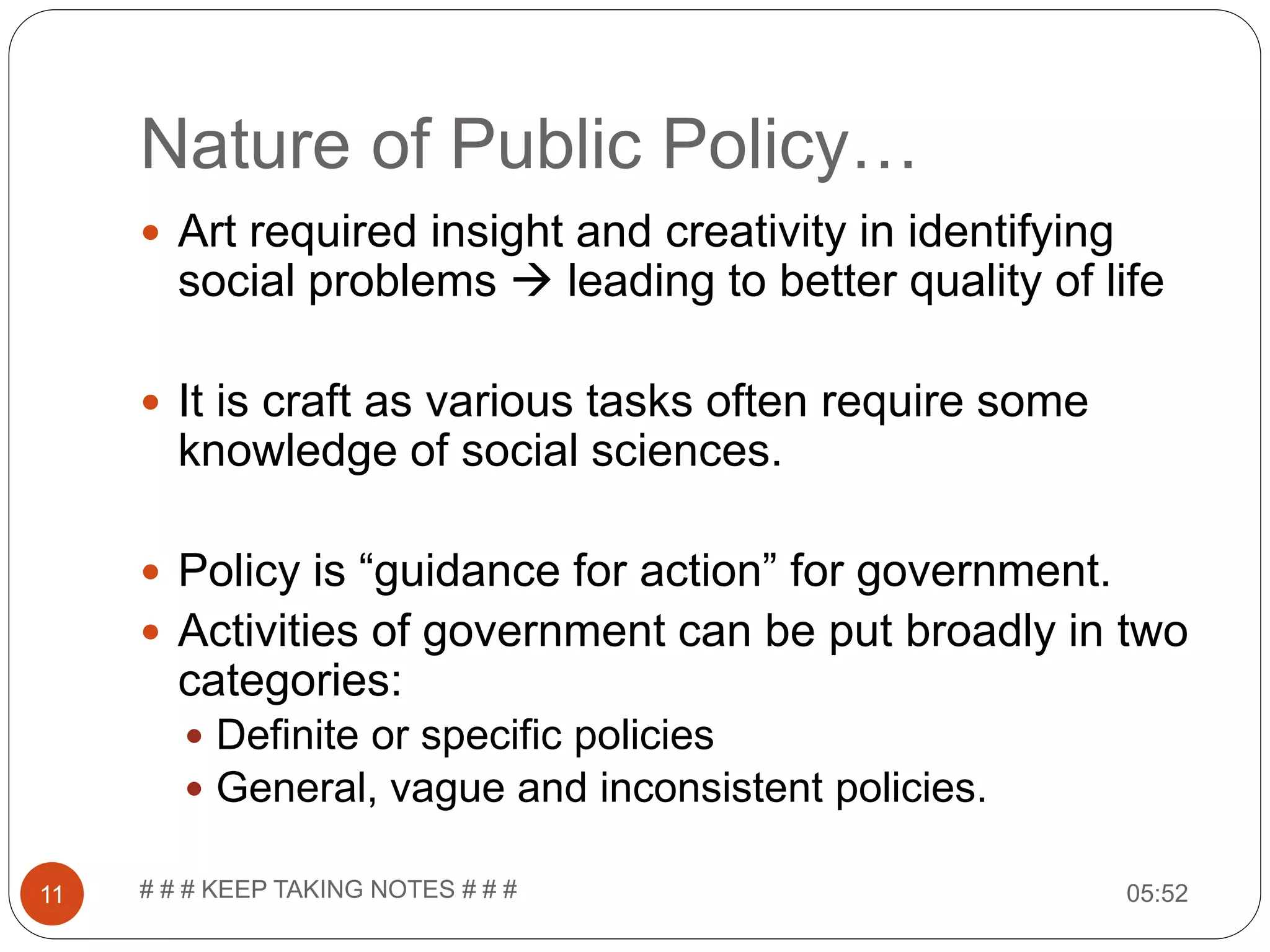 Nature of Public Policy… 05:52# # # KEEP TAKING NOTES # # #11  Art required insight and creativity in identifying social problems  leading to better quality of life  It is craft as various tasks often require some knowledge of social sciences.  Policy is “guidance for action” for government.  Activities of government can be put broadly in two categories:  Definite or specific policies  General, vague and inconsistent policies. 