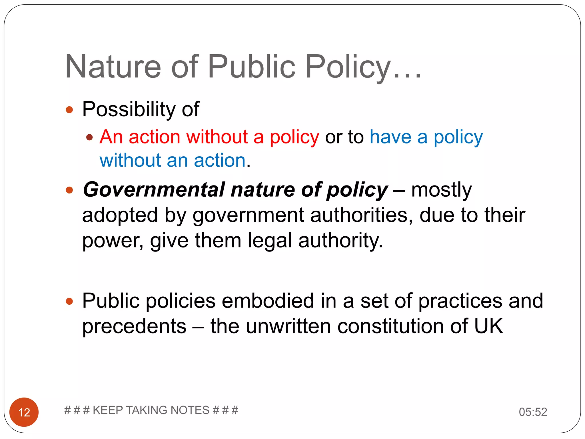 Nature of Public Policy… 05:52# # # KEEP TAKING NOTES # # #12  Possibility of  An action without a policy or to have a policy without an action.  Governmental nature of policy – mostly adopted by government authorities, due to their power, give them legal authority.  Public policies embodied in a set of practices and precedents – the unwritten constitution of UK 