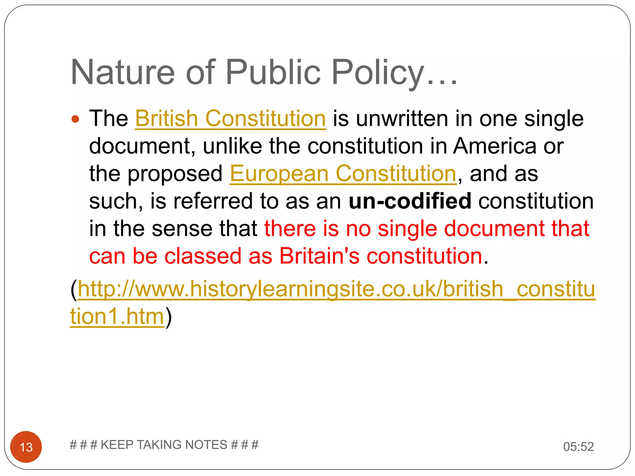 Nature of Public Policy… 05:52# # # KEEP TAKING NOTES # # #13  The British Constitution is unwritten in one single document, unlike the constitution in America or the proposed European Constitution, and as such, is referred to as an un-codified constitution in the sense that there is no single document that can be classed as Britain's constitution. (http://www.historylearningsite.co.uk/british_constitu tion1.htm) 