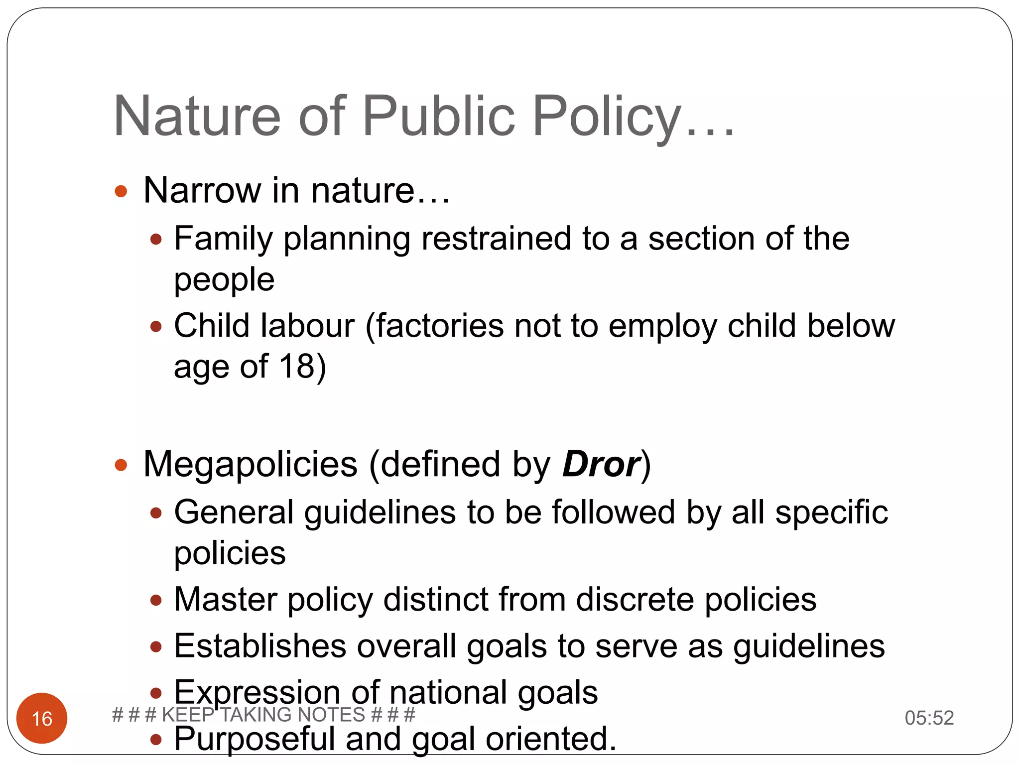 Nature of Public Policy… 05:52# # # KEEP TAKING NOTES # # #16  Narrow in nature…  Family planning restrained to a section of the people  Child labour (factories not to employ child below age of 18)  Megapolicies (defined by Dror)  General guidelines to be followed by all specific policies  Master policy distinct from discrete policies  Establishes overall goals to serve as guidelines  Expression of national goals  Purposeful and goal oriented. 