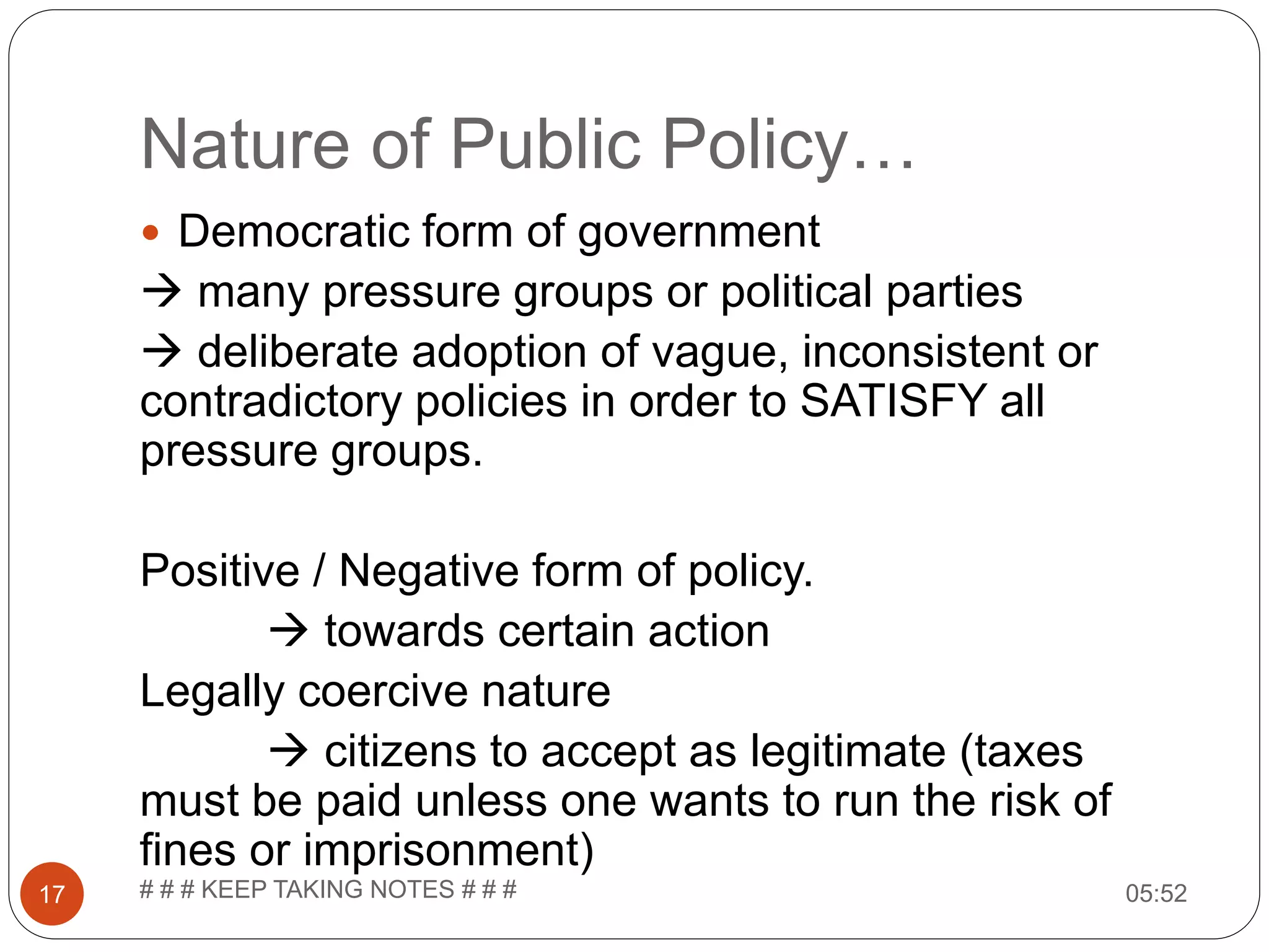Nature of Public Policy… 05:52# # # KEEP TAKING NOTES # # #17  Democratic form of government  many pressure groups or political parties  deliberate adoption of vague, inconsistent or contradictory policies in order to SATISFY all pressure groups. Positive / Negative form of policy.  towards certain action Legally coercive nature  citizens to accept as legitimate (taxes must be paid unless one wants to run the risk of fines or imprisonment) 