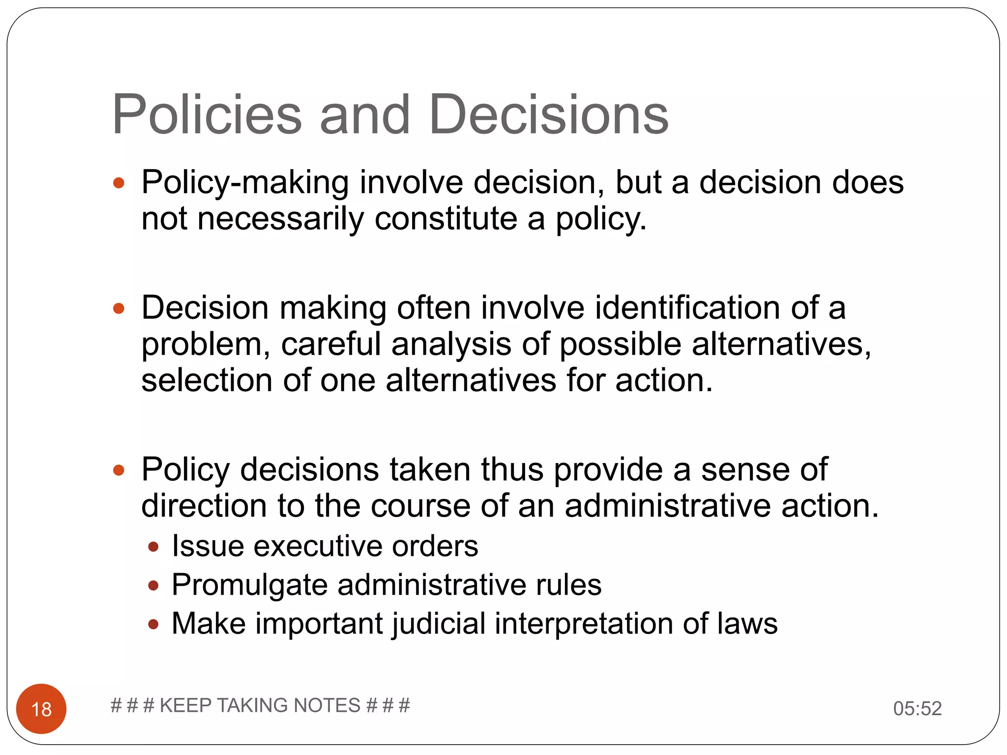 Policies and Decisions 05:52# # # KEEP TAKING NOTES # # #18  Policy-making involve decision, but a decision does not necessarily constitute a policy.  Decision making often involve identification of a problem, careful analysis of possible alternatives, selection of one alternatives for action.  Policy decisions taken thus provide a sense of direction to the course of an administrative action.  Issue executive orders  Promulgate administrative rules  Make important judicial interpretation of laws 