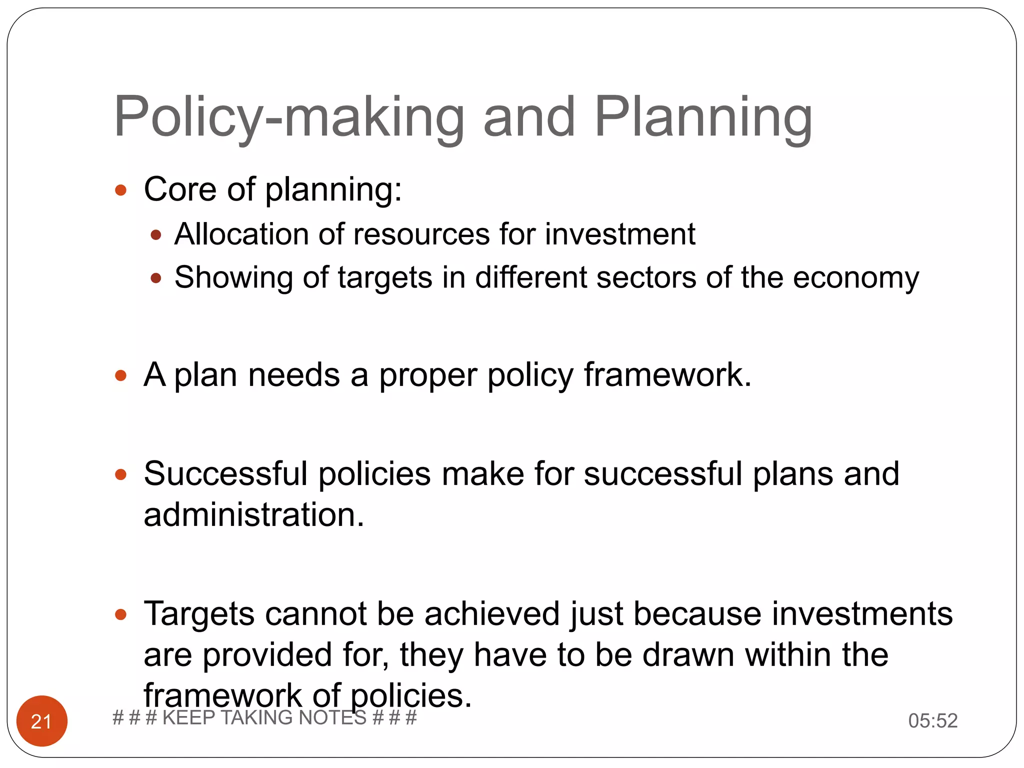 Policy-making and Planning 05:52# # # KEEP TAKING NOTES # # #21  Core of planning:  Allocation of resources for investment  Showing of targets in different sectors of the economy  A plan needs a proper policy framework.  Successful policies make for successful plans and administration.  Targets cannot be achieved just because investments are provided for, they have to be drawn within the framework of policies. 