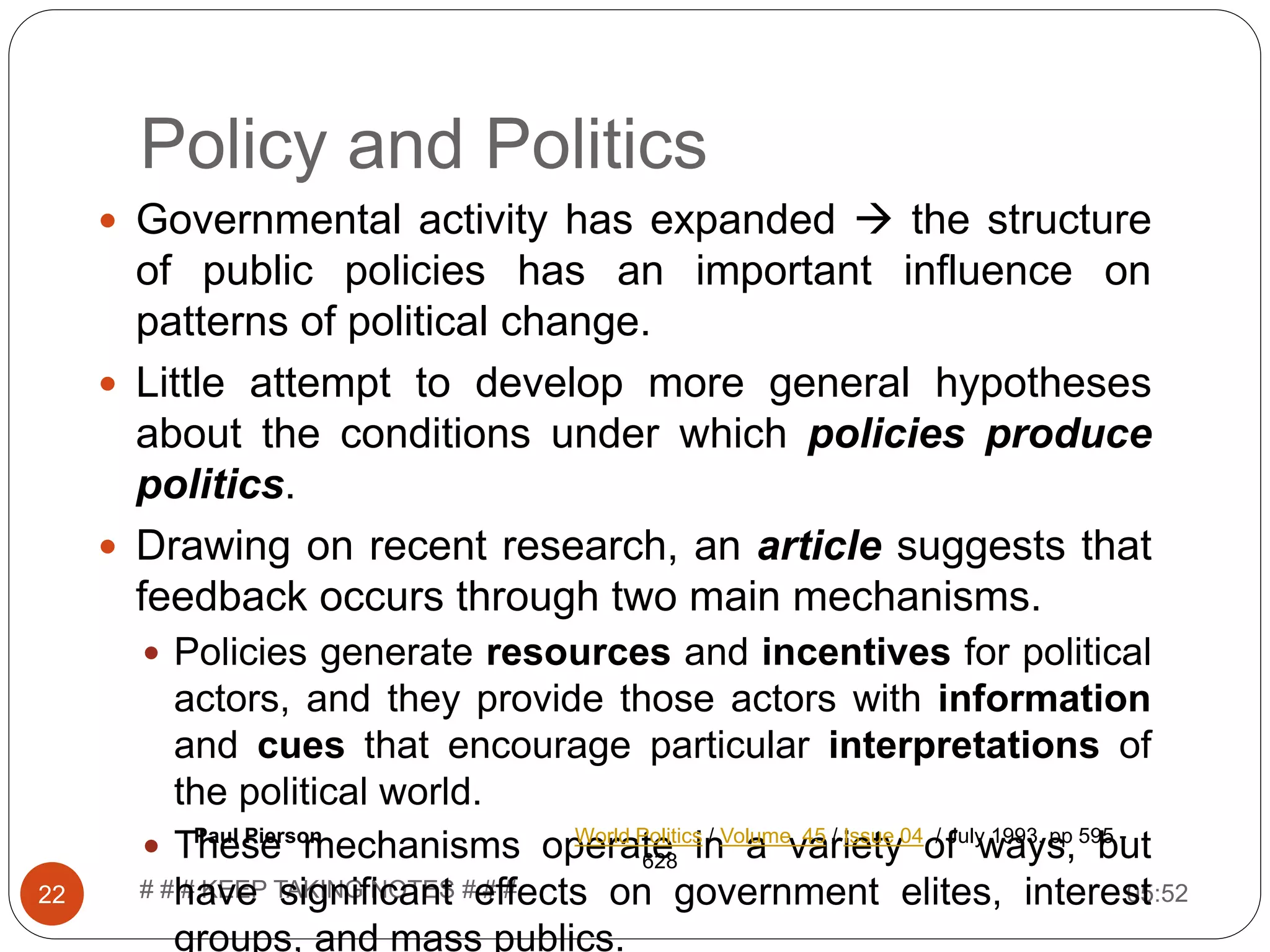 Policy and Politics 05:52# # # KEEP TAKING NOTES # # #22  Governmental activity has expanded  the structure of public policies has an important influence on patterns of political change.  Little attempt to develop more general hypotheses about the conditions under which policies produce politics.  Drawing on recent research, an article suggests that feedback occurs through two main mechanisms.  Policies generate resources and incentives for political actors, and they provide those actors with information and cues that encourage particular interpretations of the political world.  These mechanisms operate in a variety of ways, but have significant effects on government elites, interest groups, and mass publics. Paul Pierson World Politics / Volume 45 / Issue 04 / July 1993, pp 595 - 628 