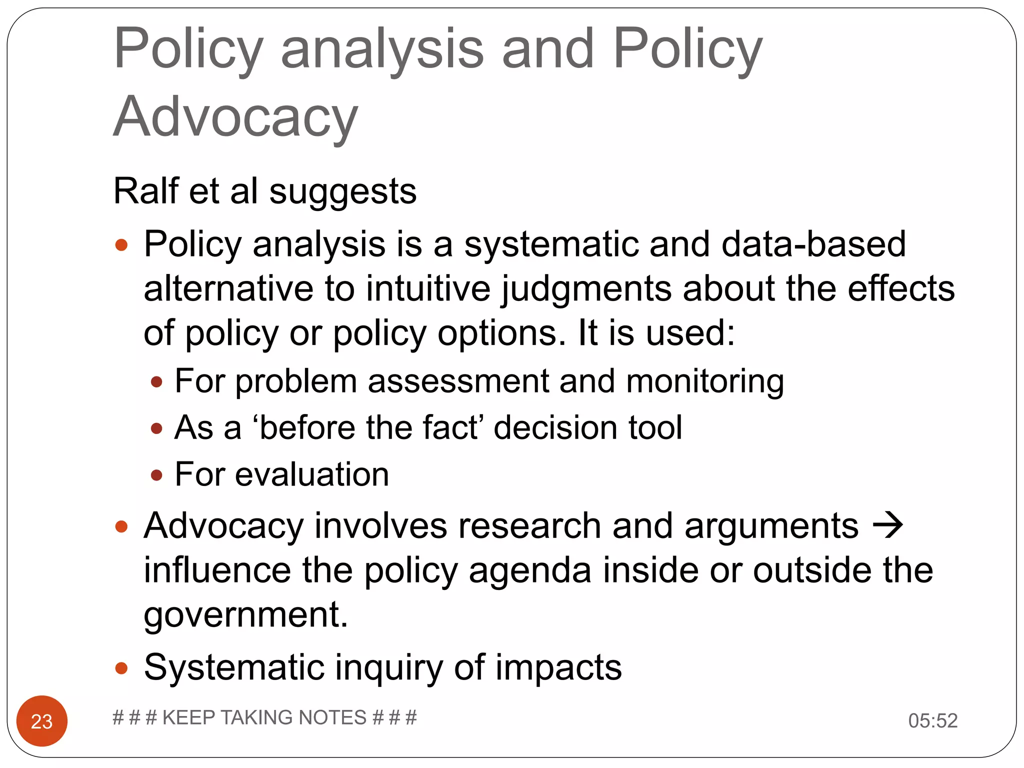Policy analysis and Policy Advocacy 05:52# # # KEEP TAKING NOTES # # #23 Ralf et al suggests  Policy analysis is a systematic and data-based alternative to intuitive judgments about the effects of policy or policy options. It is used:  For problem assessment and monitoring  As a ‘before the fact’ decision tool  For evaluation  Advocacy involves research and arguments  influence the policy agenda inside or outside the government.  Systematic inquiry of impacts 