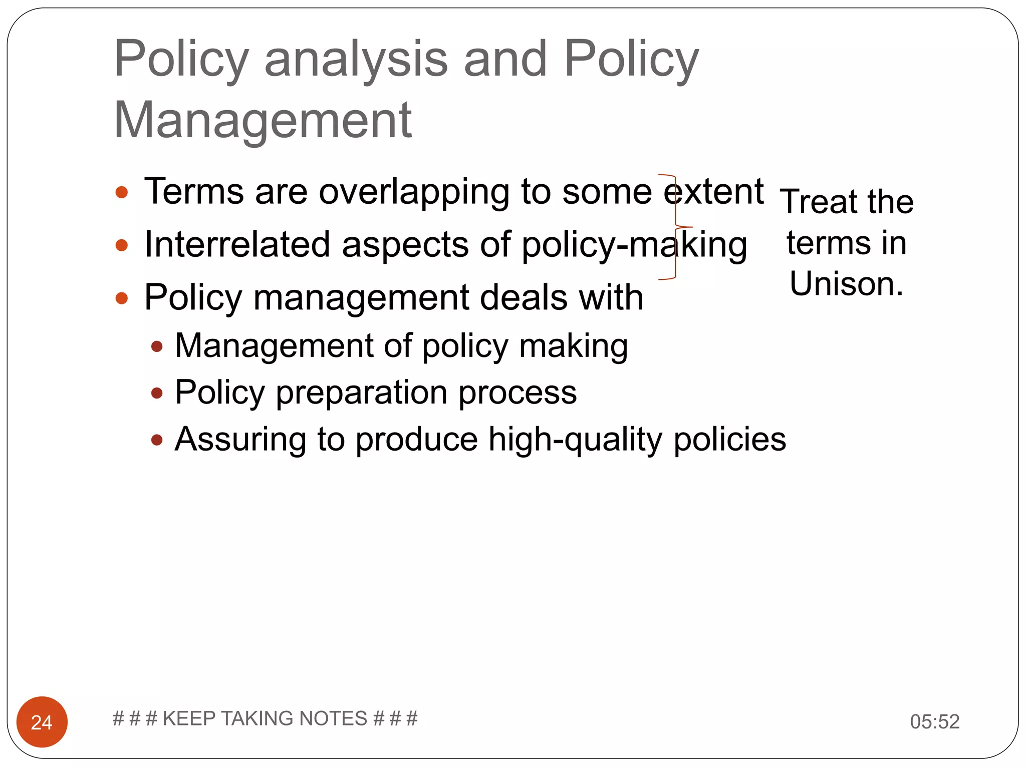 Policy analysis and Policy Management 05:52# # # KEEP TAKING NOTES # # #24  Terms are overlapping to some extent  Interrelated aspects of policy-making  Policy management deals with  Management of policy making  Policy preparation process  Assuring to produce high-quality policies Treat the terms in Unison. 