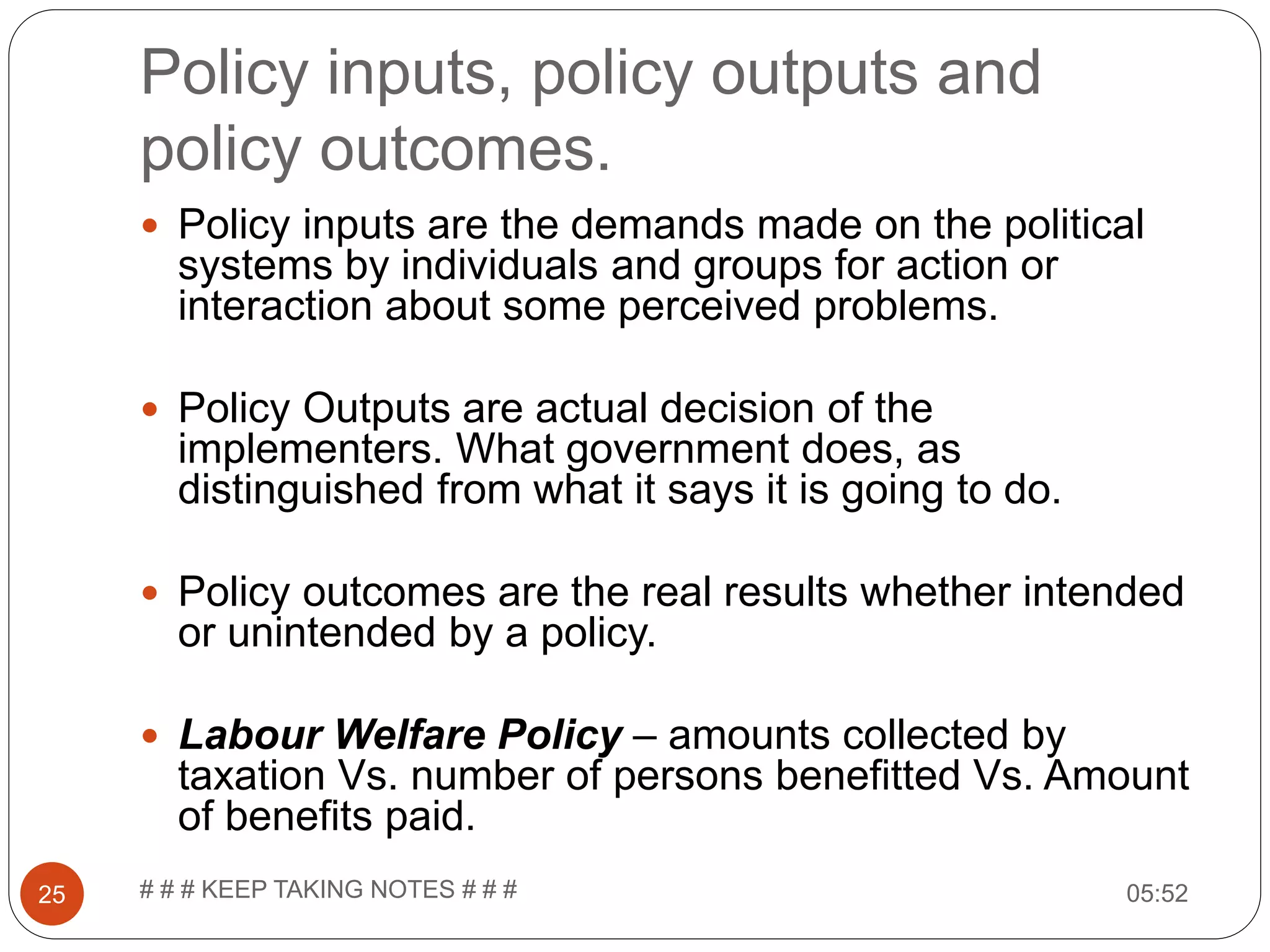 Policy inputs, policy outputs and policy outcomes. 05:52# # # KEEP TAKING NOTES # # #25  Policy inputs are the demands made on the political systems by individuals and groups for action or interaction about some perceived problems.  Policy Outputs are actual decision of the implementers. What government does, as distinguished from what it says it is going to do.  Policy outcomes are the real results whether intended or unintended by a policy.  Labour Welfare Policy – amounts collected by taxation Vs. number of persons benefitted Vs. Amount of benefits paid. 