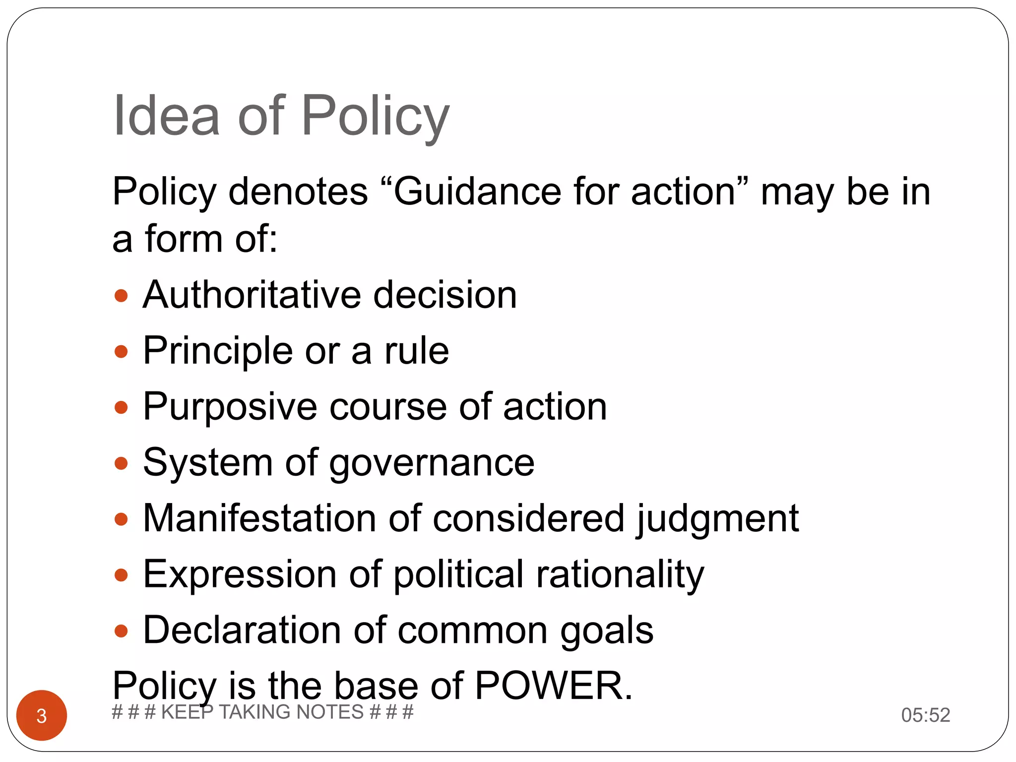 Idea of Policy 05:52# # # KEEP TAKING NOTES # # #3 Policy denotes “Guidance for action” may be in a form of:  Authoritative decision  Principle or a rule  Purposive course of action  System of governance  Manifestation of considered judgment  Expression of political rationality  Declaration of common goals Policy is the base of POWER. 