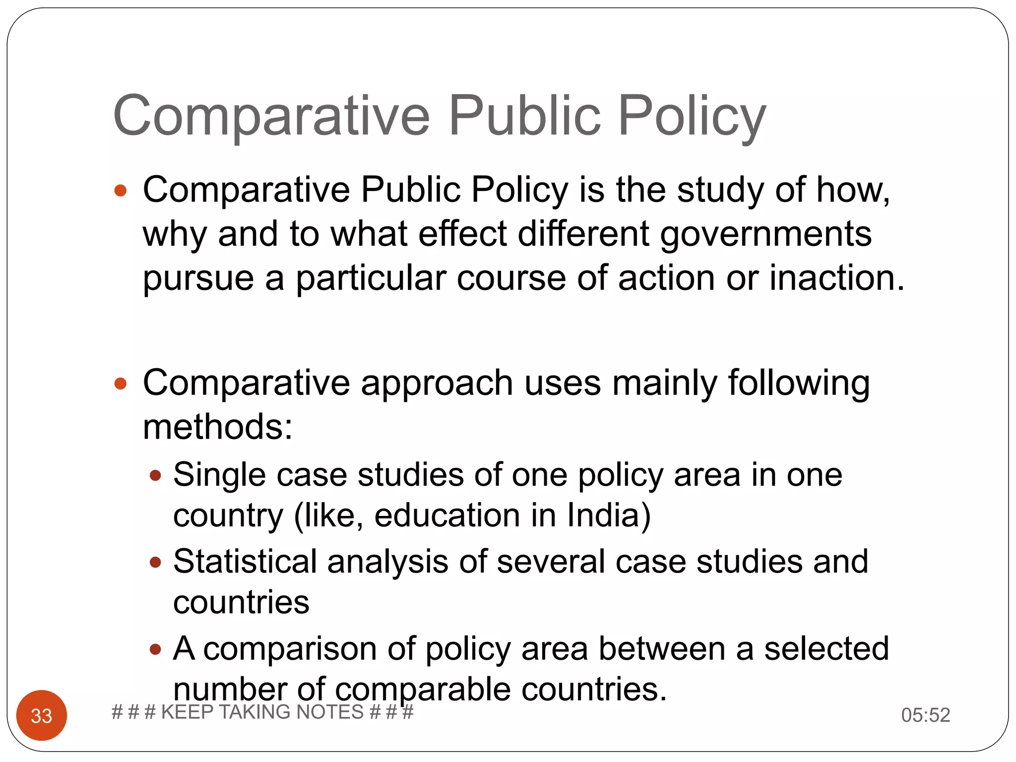 Comparative Public Policy 05:52# # # KEEP TAKING NOTES # # #33  Comparative Public Policy is the study of how, why and to what effect different governments pursue a particular course of action or inaction.  Comparative approach uses mainly following methods:  Single case studies of one policy area in one country (like, education in India)  Statistical analysis of several case studies and countries  A comparison of policy area between a selected number of comparable countries. 
