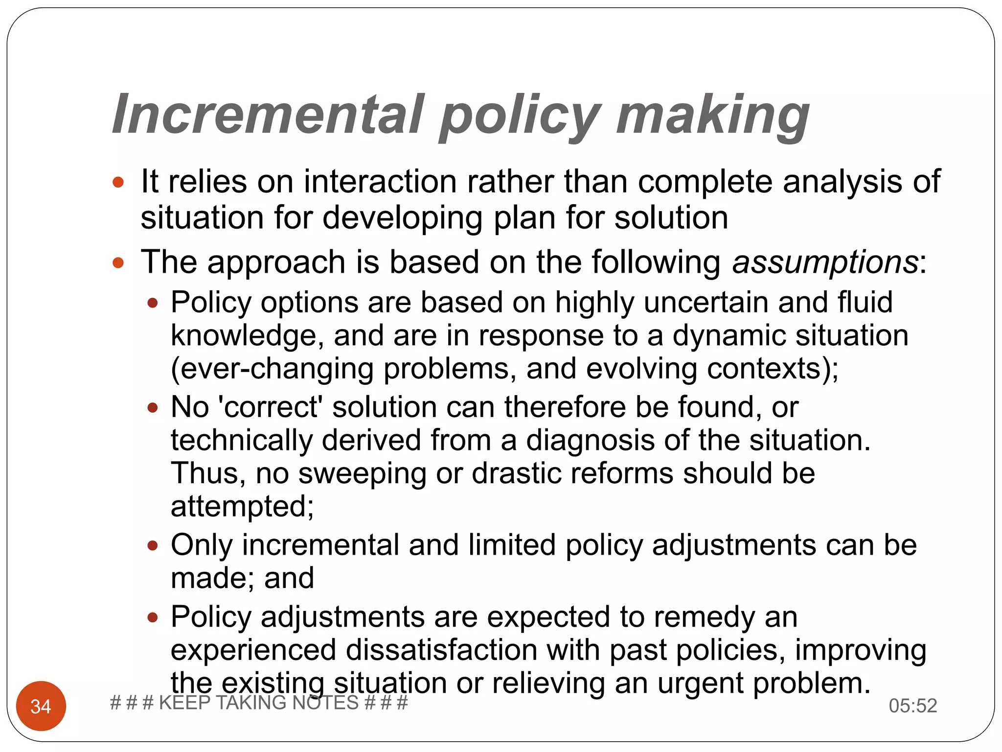 Incremental policy making  It relies on interaction rather than complete analysis of situation for developing plan for solution  The approach is based on the following assumptions:  Policy options are based on highly uncertain and fluid knowledge, and are in response to a dynamic situation (ever-changing problems, and evolving contexts);  No 'correct' solution can therefore be found, or technically derived from a diagnosis of the situation. Thus, no sweeping or drastic reforms should be attempted;  Only incremental and limited policy adjustments can be made; and  Policy adjustments are expected to remedy an experienced dissatisfaction with past policies, improving the existing situation or relieving an urgent problem. 05:5234 # # # KEEP TAKING NOTES # # # 
