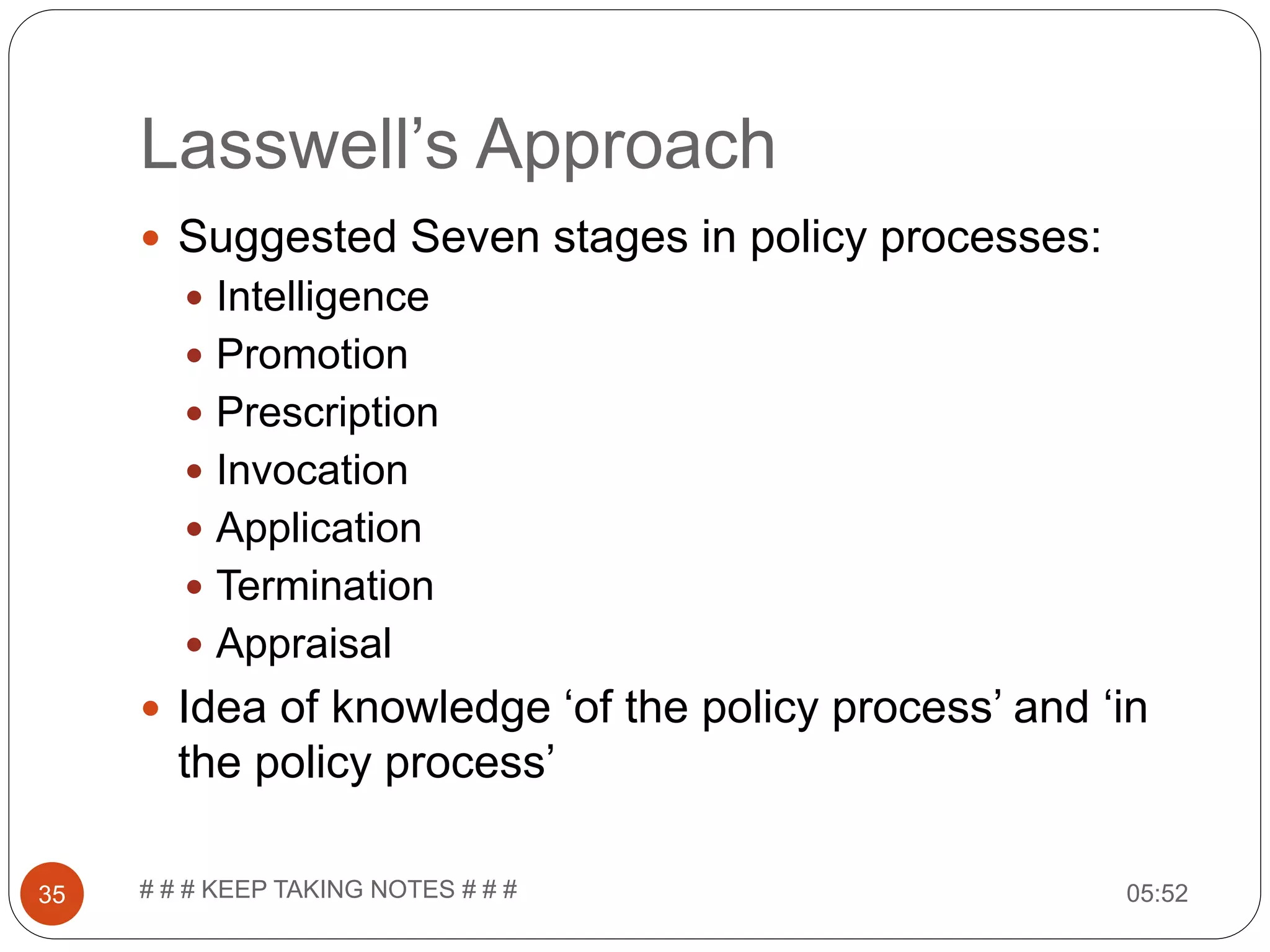Lasswell’s Approach 05:52# # # KEEP TAKING NOTES # # #35  Suggested Seven stages in policy processes:  Intelligence  Promotion  Prescription  Invocation  Application  Termination  Appraisal  Idea of knowledge ‘of the policy process’ and ‘in the policy process’ 