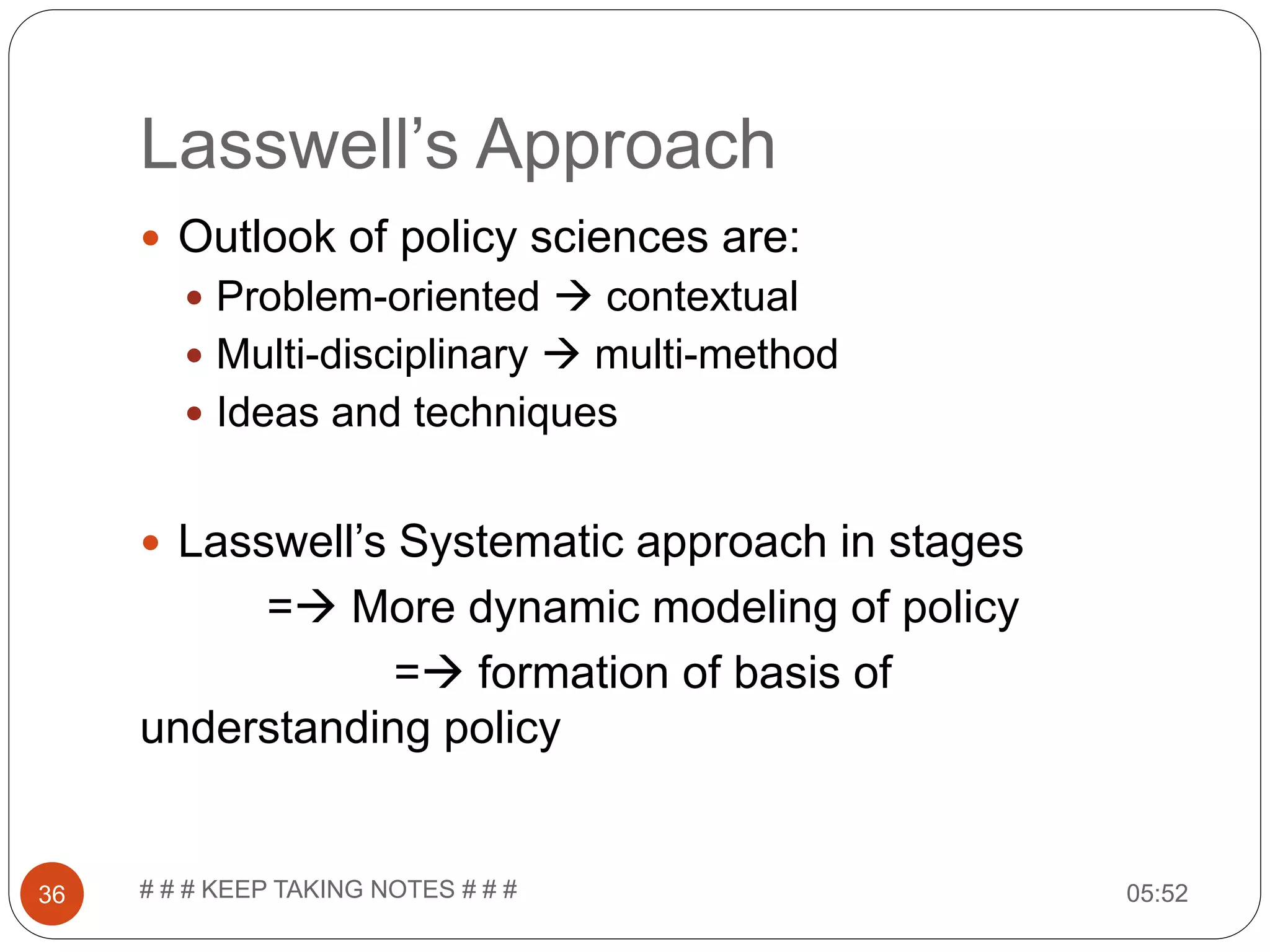 Lasswell’s Approach 05:52# # # KEEP TAKING NOTES # # #36  Outlook of policy sciences are:  Problem-oriented  contextual  Multi-disciplinary  multi-method  Ideas and techniques  Lasswell’s Systematic approach in stages = More dynamic modeling of policy = formation of basis of understanding policy 
