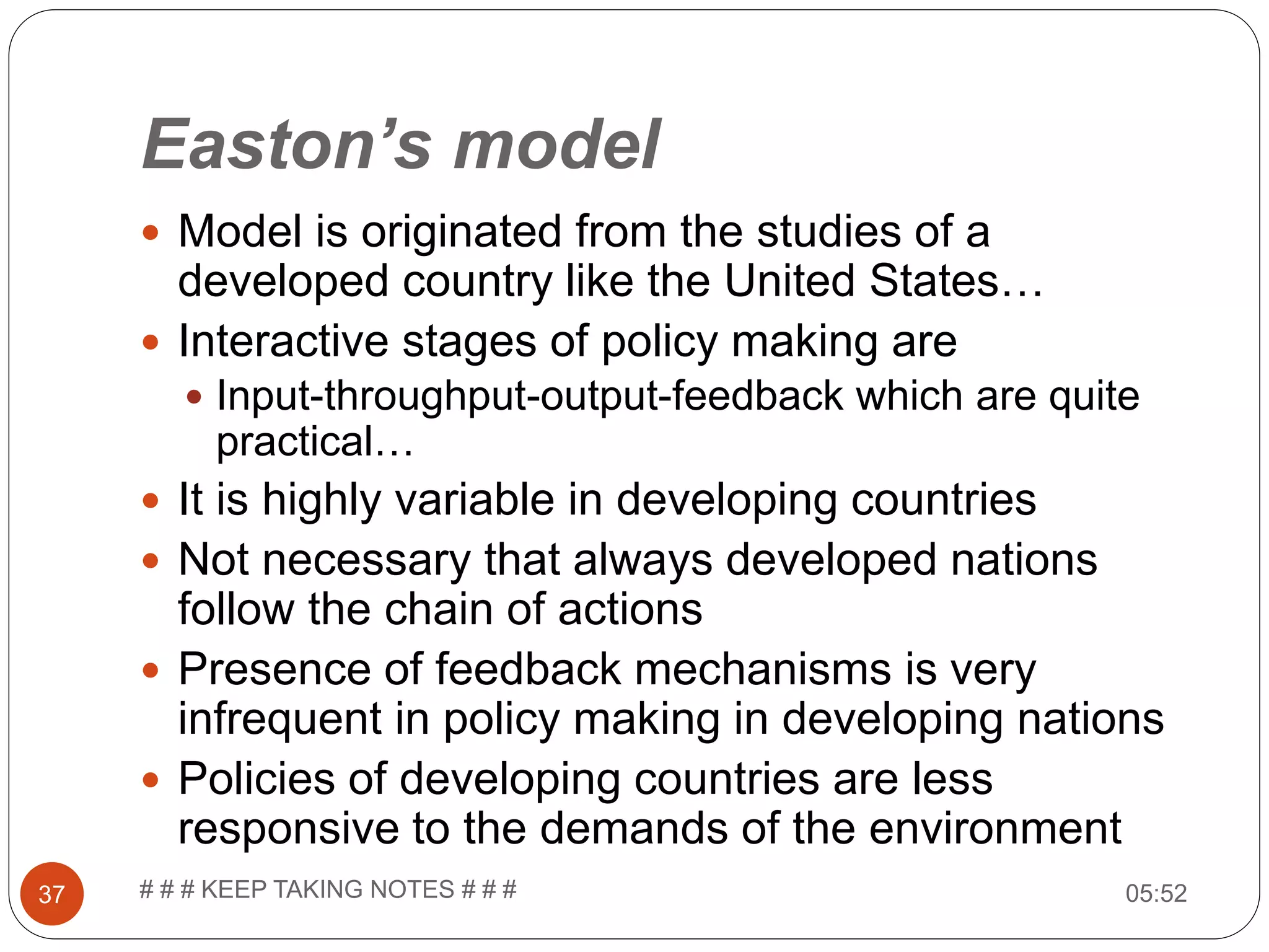 Easton’s model  Model is originated from the studies of a developed country like the United States…  Interactive stages of policy making are  Input-throughput-output-feedback which are quite practical…  It is highly variable in developing countries  Not necessary that always developed nations follow the chain of actions  Presence of feedback mechanisms is very infrequent in policy making in developing nations  Policies of developing countries are less responsive to the demands of the environment 05:5237 # # # KEEP TAKING NOTES # # # 