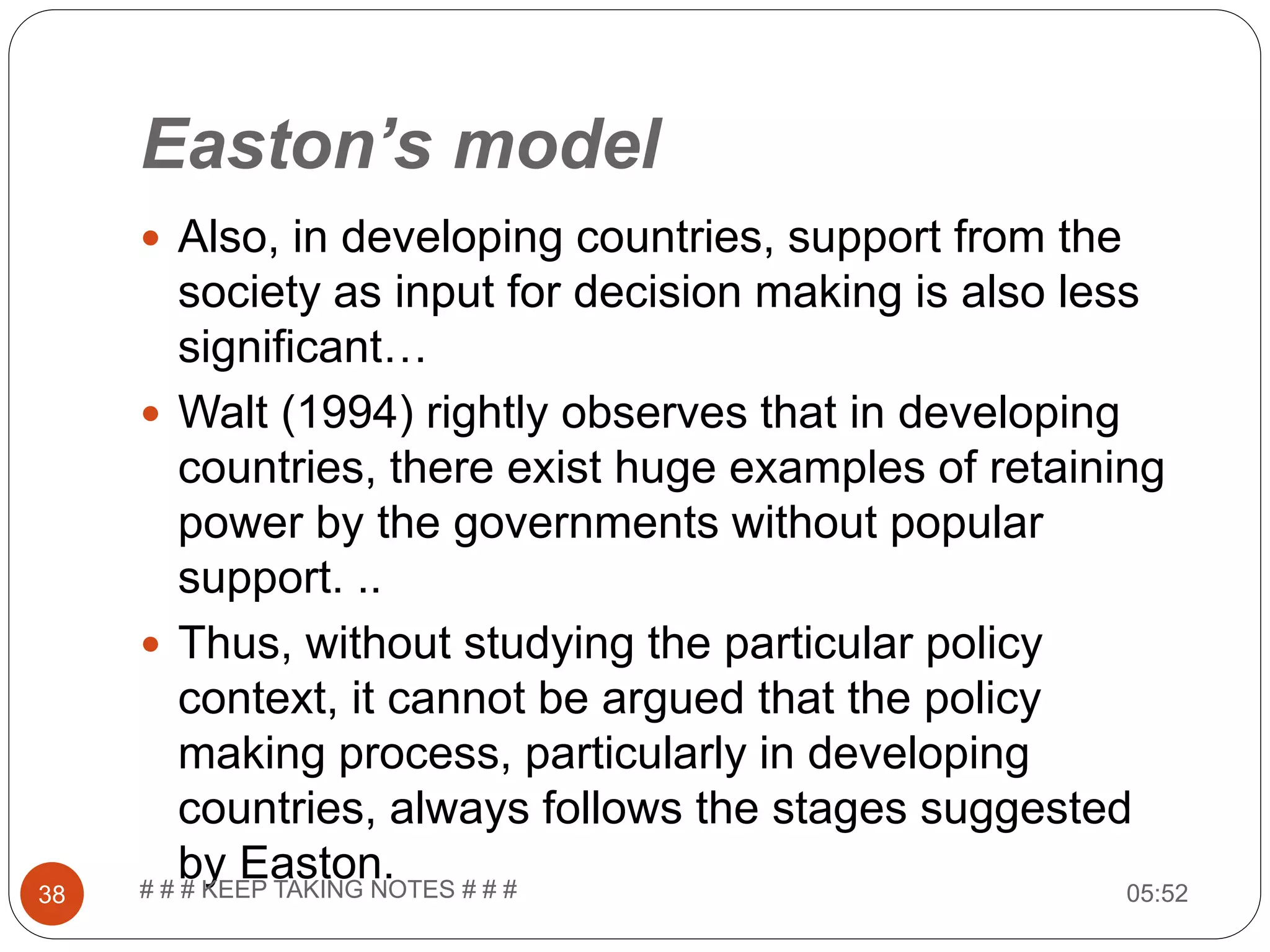 Easton’s model  Also, in developing countries, support from the society as input for decision making is also less significant…  Walt (1994) rightly observes that in developing countries, there exist huge examples of retaining power by the governments without popular support. ..  Thus, without studying the particular policy context, it cannot be argued that the policy making process, particularly in developing countries, always follows the stages suggested by Easton. 05:5238 # # # KEEP TAKING NOTES # # # 