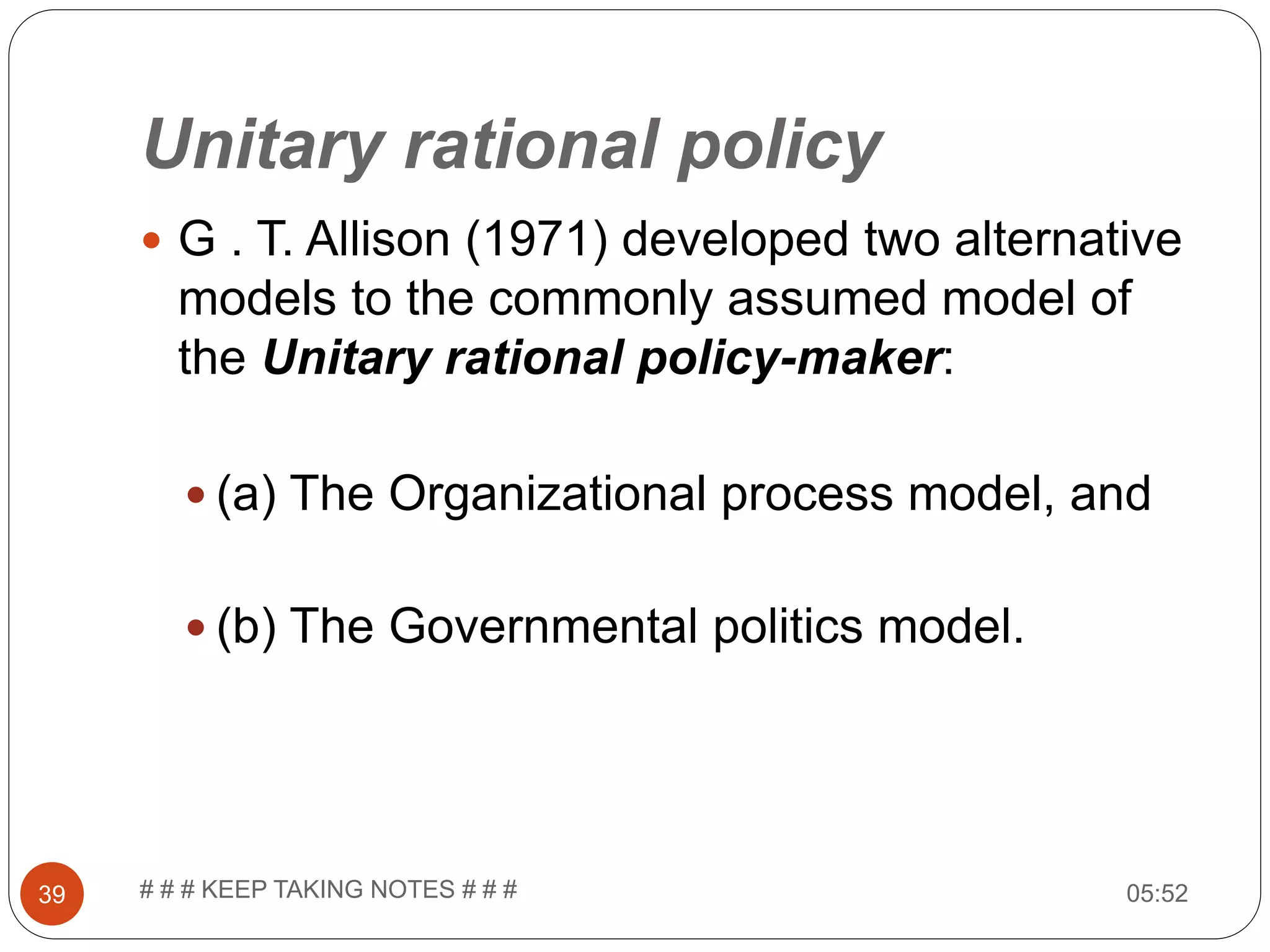 Unitary rational policy  G . T. Allison (1971) developed two alternative models to the commonly assumed model of the Unitary rational policy-maker:  (a) The Organizational process model, and  (b) The Governmental politics model. 05:5239 # # # KEEP TAKING NOTES # # # 