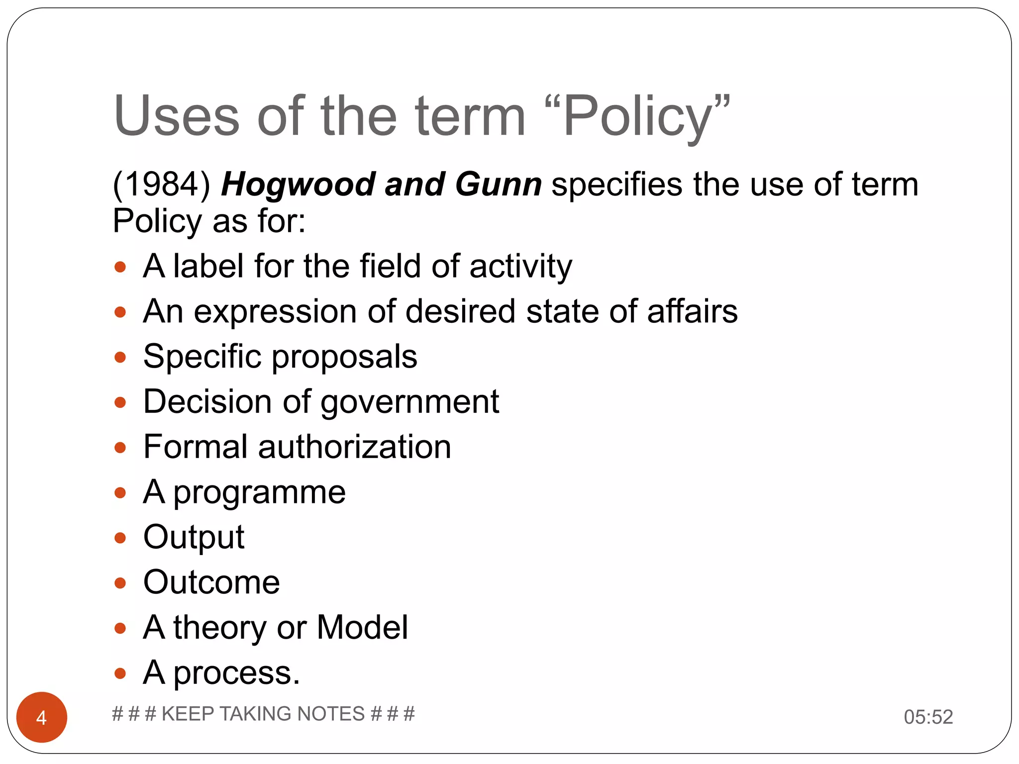 Uses of the term “Policy” 05:52# # # KEEP TAKING NOTES # # #4 (1984) Hogwood and Gunn specifies the use of term Policy as for:  A label for the field of activity  An expression of desired state of affairs  Specific proposals  Decision of government  Formal authorization  A programme  Output  Outcome  A theory or Model  A process. 
