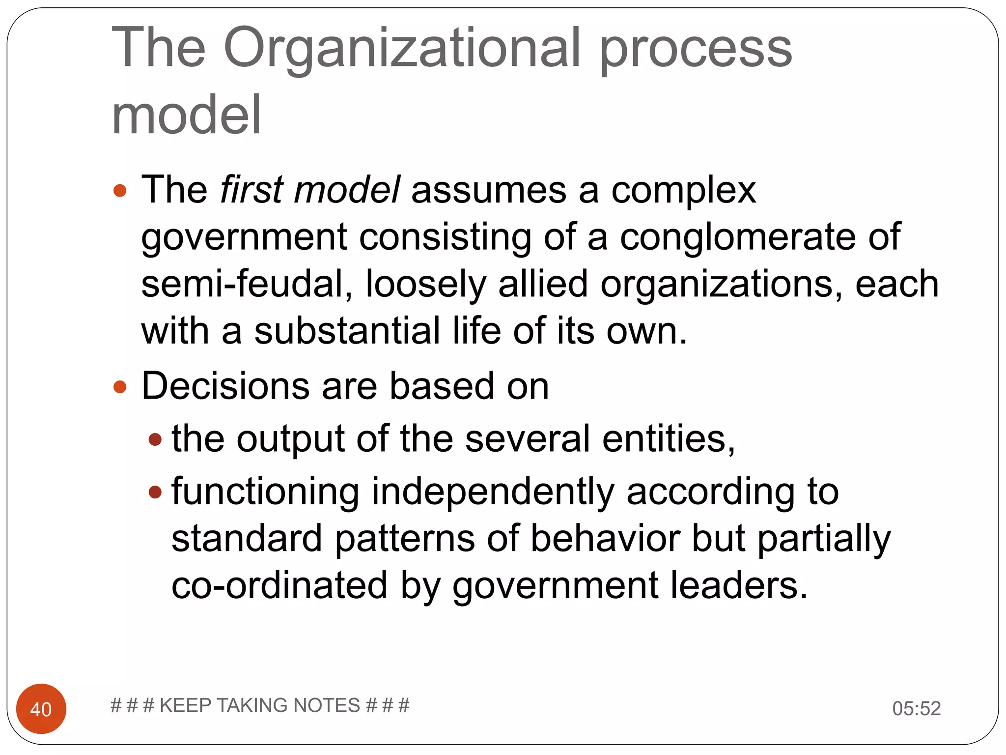 The Organizational process model  The first model assumes a complex government consisting of a conglomerate of semi-feudal, loosely allied organizations, each with a substantial life of its own.  Decisions are based on  the output of the several entities,  functioning independently according to standard patterns of behavior but partially co-ordinated by government leaders. 05:5240 # # # KEEP TAKING NOTES # # # 