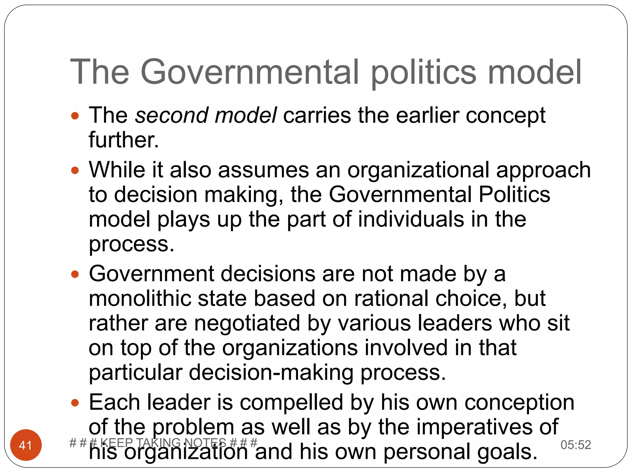 The Governmental politics model  The second model carries the earlier concept further.  While it also assumes an organizational approach to decision making, the Governmental Politics model plays up the part of individuals in the process.  Government decisions are not made by a monolithic state based on rational choice, but rather are negotiated by various leaders who sit on top of the organizations involved in that particular decision-making process.  Each leader is compelled by his own conception of the problem as well as by the imperatives of his organization and his own personal goals. 05:5241 # # # KEEP TAKING NOTES # # # 