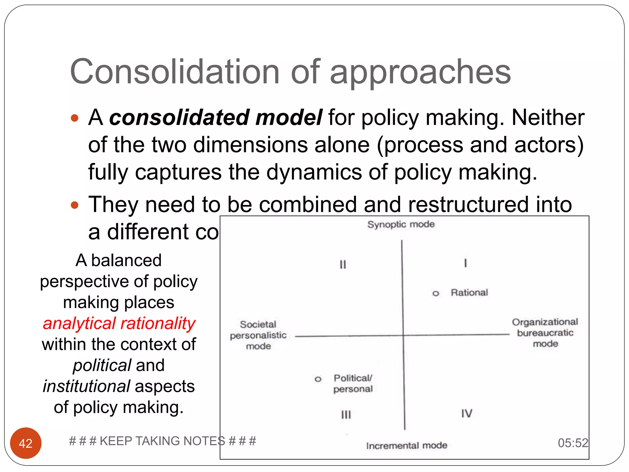 Consolidation of approaches  A consolidated model for policy making. Neither of the two dimensions alone (process and actors) fully captures the dynamics of policy making.  They need to be combined and restructured into a different configuration. A balanced perspective of policy making places analytical rationality within the context of political and institutional aspects of policy making. 05:5242 # # # KEEP TAKING NOTES # # # 