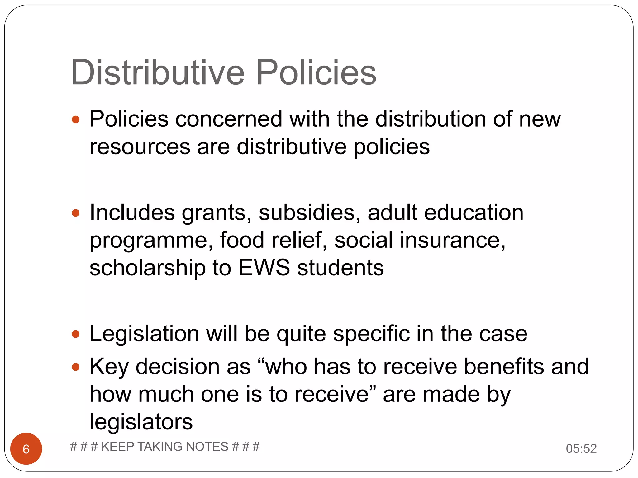 Distributive Policies 05:52# # # KEEP TAKING NOTES # # #6  Policies concerned with the distribution of new resources are distributive policies  Includes grants, subsidies, adult education programme, food relief, social insurance, scholarship to EWS students  Legislation will be quite specific in the case  Key decision as “who has to receive benefits and how much one is to receive” are made by legislators 
