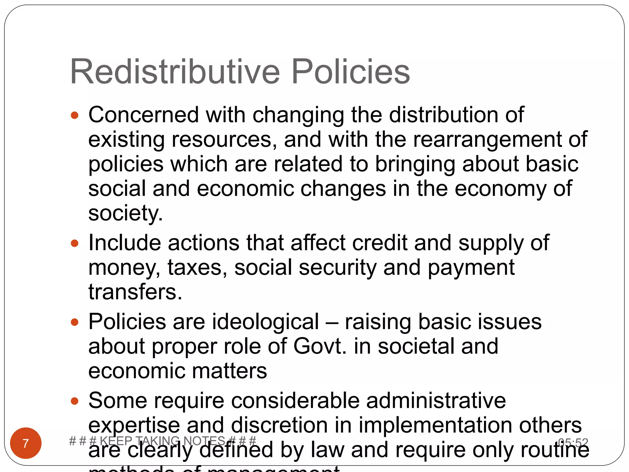 Redistributive Policies 05:52# # # KEEP TAKING NOTES # # #7  Concerned with changing the distribution of existing resources, and with the rearrangement of policies which are related to bringing about basic social and economic changes in the economy of society.  Include actions that affect credit and supply of money, taxes, social security and payment transfers.  Policies are ideological – raising basic issues about proper role of Govt. in societal and economic matters  Some require considerable administrative expertise and discretion in implementation others are clearly defined by law and require only routine 