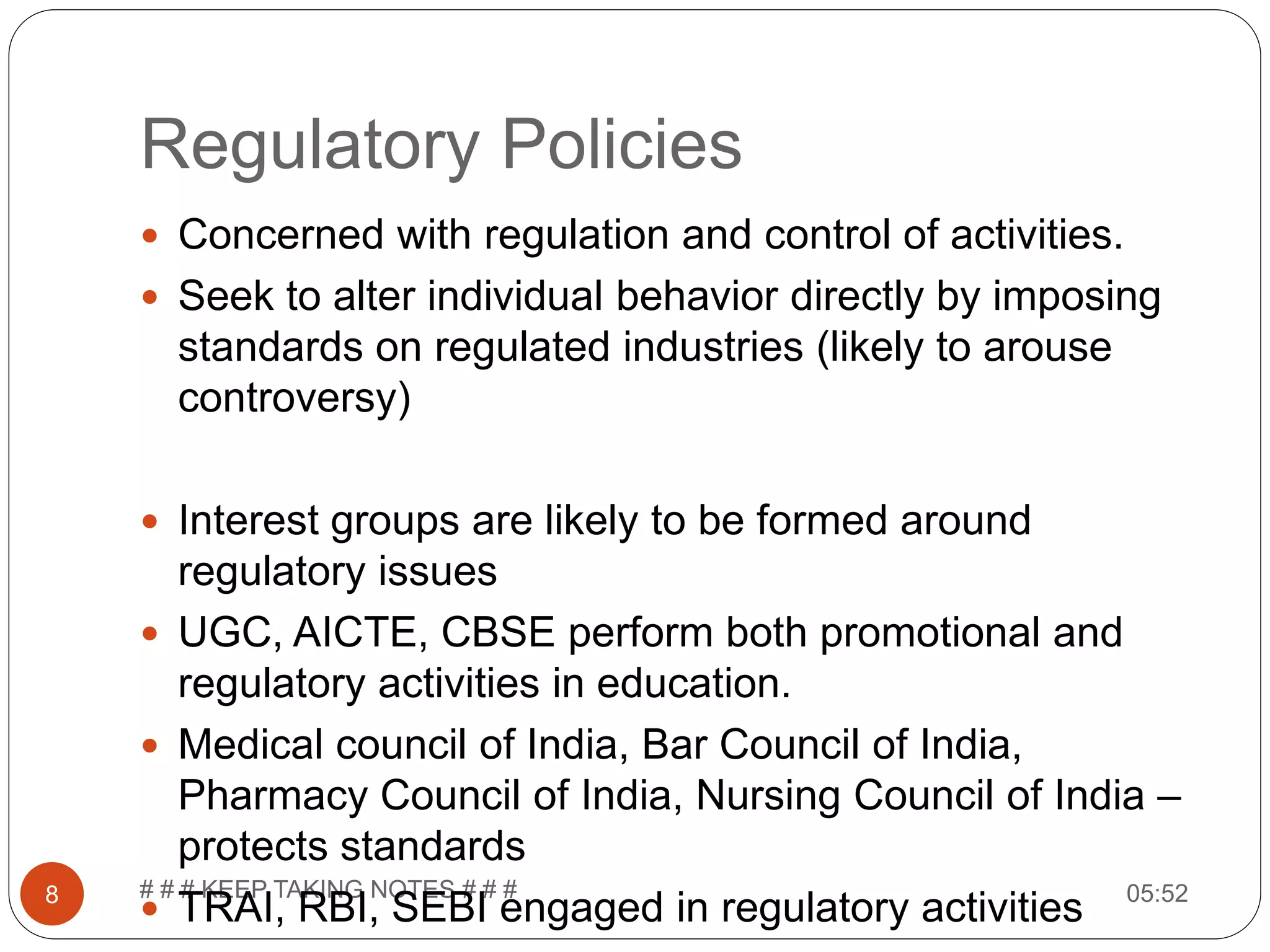 Regulatory Policies 05:52# # # KEEP TAKING NOTES # # #8  Concerned with regulation and control of activities.  Seek to alter individual behavior directly by imposing standards on regulated industries (likely to arouse controversy)  Interest groups are likely to be formed around regulatory issues  UGC, AICTE, CBSE perform both promotional and regulatory activities in education.  Medical council of India, Bar Council of India, Pharmacy Council of India, Nursing Council of India – protects standards  TRAI, RBI, SEBI engaged in regulatory activities 