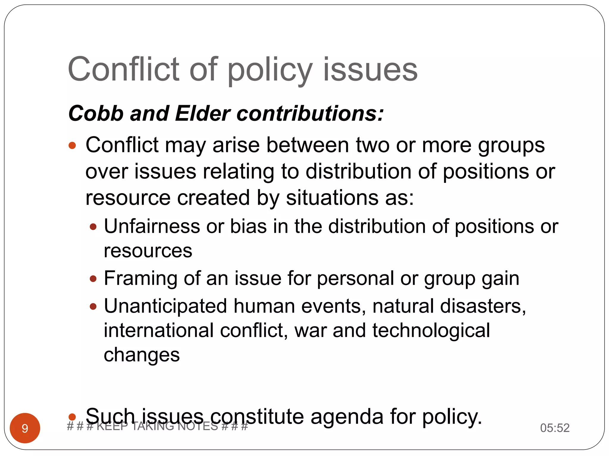 Conflict of policy issues 05:52# # # KEEP TAKING NOTES # # #9 Cobb and Elder contributions:  Conflict may arise between two or more groups over issues relating to distribution of positions or resource created by situations as:  Unfairness or bias in the distribution of positions or resources  Framing of an issue for personal or group gain  Unanticipated human events, natural disasters, international conflict, war and technological changes  Such issues constitute agenda for policy. 