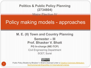 Policy making models - approaches
1
M. E. (II) Town and Country Planning
Semester – III
Prof. Bhasker V. Bhatt
PG In-charge (ME-TCP)
Civil Engineering Department
SCET, Surat
Politics & Public Policy Planning
(2734804)
Major Elective IV
Public Policy Models by Bhasker V. Bhatt is licensed under a Creative Commons Attribution-
NonCommercial-ShareAlike 4.0 International License.
 