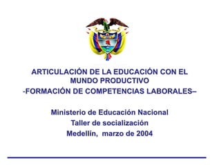 ARTICULACIÓN DE LA EDUCACIÓN CON EL
MUNDO PRODUCTIVO
-FORMACIÓN DE COMPETENCIAS LABORALES–
Ministerio de Educación Nacional
Taller de socialización
Medellín, marzo de 2004
 