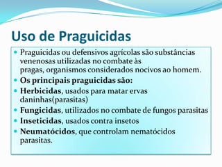 Uso de PraguicidasPraguicidas ou defensivos agrícolas são substâncias venenosas utilizadas no combate às pragas, organismos considerados nocivos ao homem.Os principais praguicidas são:Herbicidas, usados para matar ervas daninhas(parasitas)Fungicidas, utilizados no combate de fungos parasitasInseticidas, usados contra insetosNeumatócidos, que controlam nematócidos parasitas.