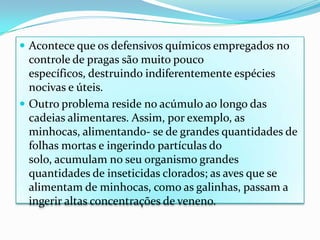 Acontece que os defensivos químicos empregados no controle de pragas são muito pouco específicos, destruindo indiferentemente espécies nocivas e úteis.Outro problema reside no acúmulo ao longo das cadeias alimentares. Assim, por exemplo, as minhocas, alimentando- se de grandes quantidades de folhas mortas e ingerindo partículas do solo, acumulam no seu organismo grandes quantidades de inseticidas clorados; as aves que se alimentam de minhocas, como as galinhas, passam a ingerir altas concentrações de veneno.