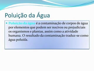 Poluição da ÁguaPoluição da água é a contaminação de corpos de água por elementos que podem ser nocivos ou prejudiciais os organismos e plantas, assim como a atividade humana. O resultado da contaminação traduz-se como água poluída.