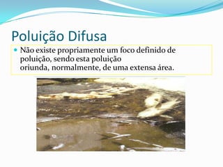 Poluição Difusa Não existe propriamente um foco definido de poluição, sendo esta poluição oriunda, normalmente, de uma extensa área. 