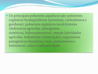 Os principais poluentes aquáticos são: poluentes orgânicos biodegradáveis (proteínas, carboidratos e gorduras), poluentes orgânicos recalcitrantes (defensivos agrícolas, detergentes sintéticos, hidrocarbonetos), metais (atividades agrícolas, industriais e mineração), organismos patogênicos (bactérias, vírus, protozoários e helmintos), calor e radioatividade.