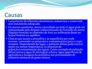 CausasLançamento de efluentes domésticos, industriais e comerciais sem tratamento adequado.Os aterros sanitários, aterro controlado ou lixão A água pode ser contaminada pelo despejo indiscriminado do lixiviado de aterro (líquido formado no depósito de lixo) ou infiltração desse no lençol freático ou aqüífero.Chuvas que lavam a atmosfera e as superfícies por onde escoam, carreando os poluentes e contaminantes para o corpo receptor. Dependendo do lugar, a poluição difusa pode exercer maior ou menor importância no processo de poluição/contaminação das águas. Como exemplo de poluição difusa temos a água de drenagem urbana, água superficiais de agricultura e lavagem da atmosfera nas proximidades de industria emissora de gases tóxicos.