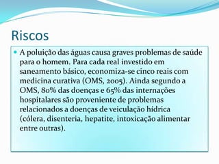 Riscos A poluição das águas causa graves problemas de saúde para o homem. Para cada real investido em saneamento básico, economiza-se cinco reais com medicina curativa (OMS, 2005). Ainda segundo a OMS, 80% das doenças e 65% das internações hospitalares são proveniente de problemas relacionados a doenças de veiculação hídrica (cólera, disenteria, hepatite, intoxicação alimentar entre outras).