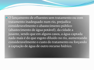 O lançamento de efluentes sem tratamento ou com tratamento inadequado num rio, prejudica consideravelmente o abastecimento público (abastecimento de água potável), da cidade a jusante, sendo que em alguns casos, a água captada nada mais é do que esgoto diluído no rio, aumentando consideravelmente o custo do tratamento ou forçando a captação de água de outro recurso hídrico.